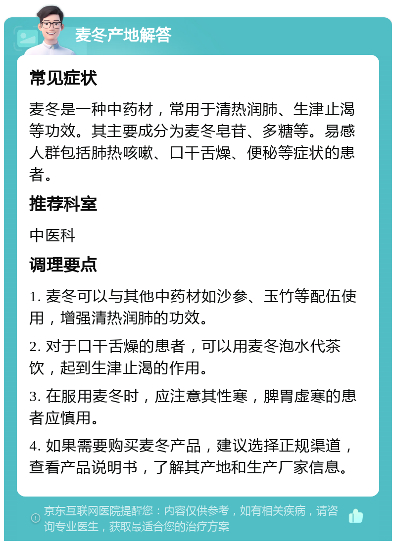 麦冬产地解答 常见症状 麦冬是一种中药材，常用于清热润肺、生津止渴等功效。其主要成分为麦冬皂苷、多糖等。易感人群包括肺热咳嗽、口干舌燥、便秘等症状的患者。 推荐科室 中医科 调理要点 1. 麦冬可以与其他中药材如沙参、玉竹等配伍使用，增强清热润肺的功效。 2. 对于口干舌燥的患者，可以用麦冬泡水代茶饮，起到生津止渴的作用。 3. 在服用麦冬时，应注意其性寒，脾胃虚寒的患者应慎用。 4. 如果需要购买麦冬产品，建议选择正规渠道，查看产品说明书，了解其产地和生产厂家信息。