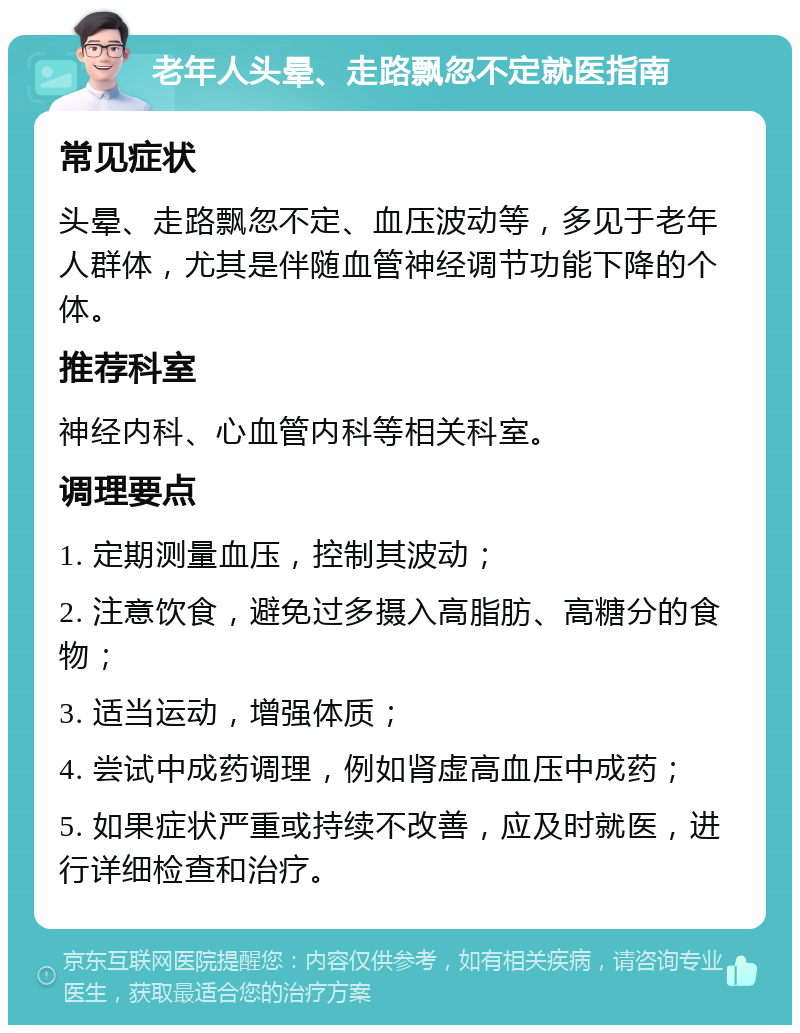 老年人头晕、走路飘忽不定就医指南 常见症状 头晕、走路飘忽不定、血压波动等，多见于老年人群体，尤其是伴随血管神经调节功能下降的个体。 推荐科室 神经内科、心血管内科等相关科室。 调理要点 1. 定期测量血压，控制其波动； 2. 注意饮食，避免过多摄入高脂肪、高糖分的食物； 3. 适当运动，增强体质； 4. 尝试中成药调理，例如肾虚高血压中成药； 5. 如果症状严重或持续不改善，应及时就医，进行详细检查和治疗。