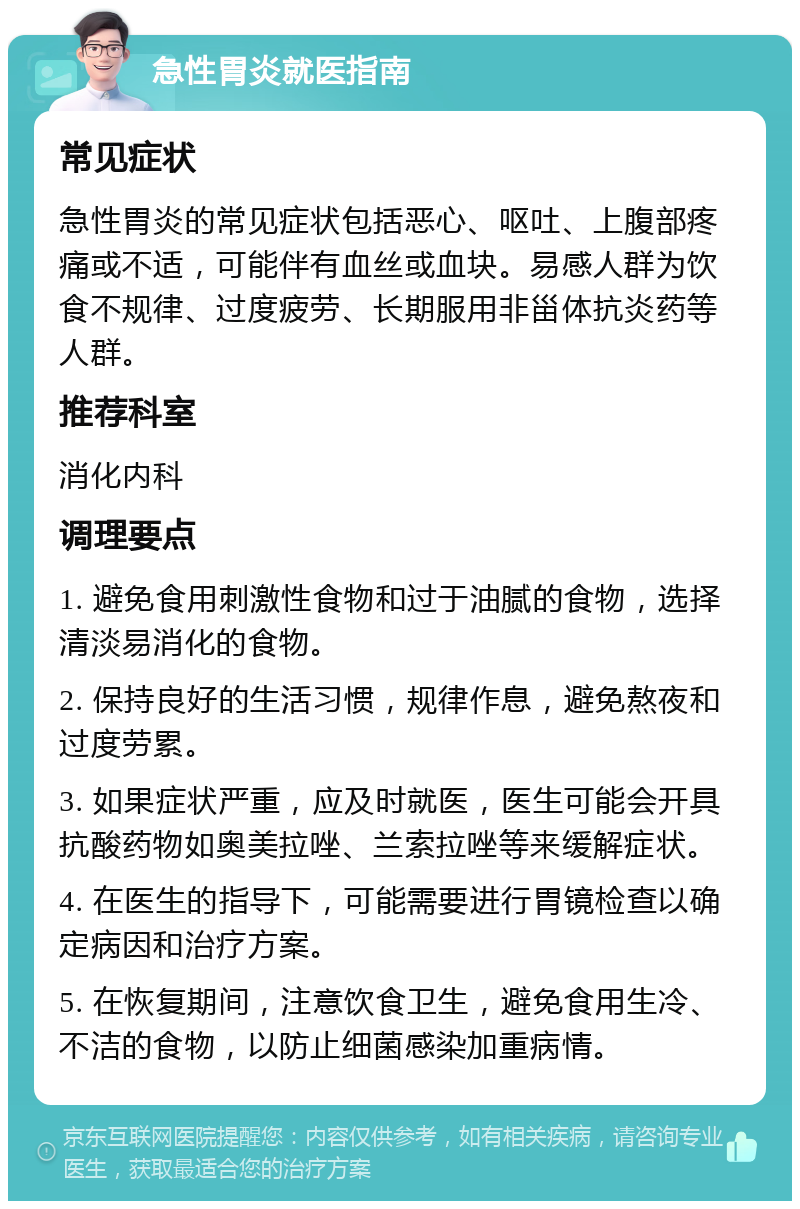 急性胃炎就医指南 常见症状 急性胃炎的常见症状包括恶心、呕吐、上腹部疼痛或不适，可能伴有血丝或血块。易感人群为饮食不规律、过度疲劳、长期服用非甾体抗炎药等人群。 推荐科室 消化内科 调理要点 1. 避免食用刺激性食物和过于油腻的食物，选择清淡易消化的食物。 2. 保持良好的生活习惯，规律作息，避免熬夜和过度劳累。 3. 如果症状严重，应及时就医，医生可能会开具抗酸药物如奥美拉唑、兰索拉唑等来缓解症状。 4. 在医生的指导下，可能需要进行胃镜检查以确定病因和治疗方案。 5. 在恢复期间，注意饮食卫生，避免食用生冷、不洁的食物，以防止细菌感染加重病情。