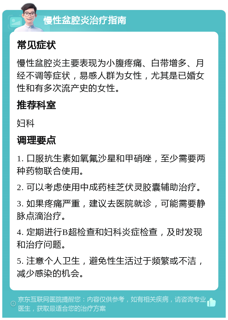 慢性盆腔炎治疗指南 常见症状 慢性盆腔炎主要表现为小腹疼痛、白带增多、月经不调等症状，易感人群为女性，尤其是已婚女性和有多次流产史的女性。 推荐科室 妇科 调理要点 1. 口服抗生素如氧氟沙星和甲硝唑，至少需要两种药物联合使用。 2. 可以考虑使用中成药桂芝伏灵胶囊辅助治疗。 3. 如果疼痛严重，建议去医院就诊，可能需要静脉点滴治疗。 4. 定期进行B超检查和妇科炎症检查，及时发现和治疗问题。 5. 注意个人卫生，避免性生活过于频繁或不洁，减少感染的机会。