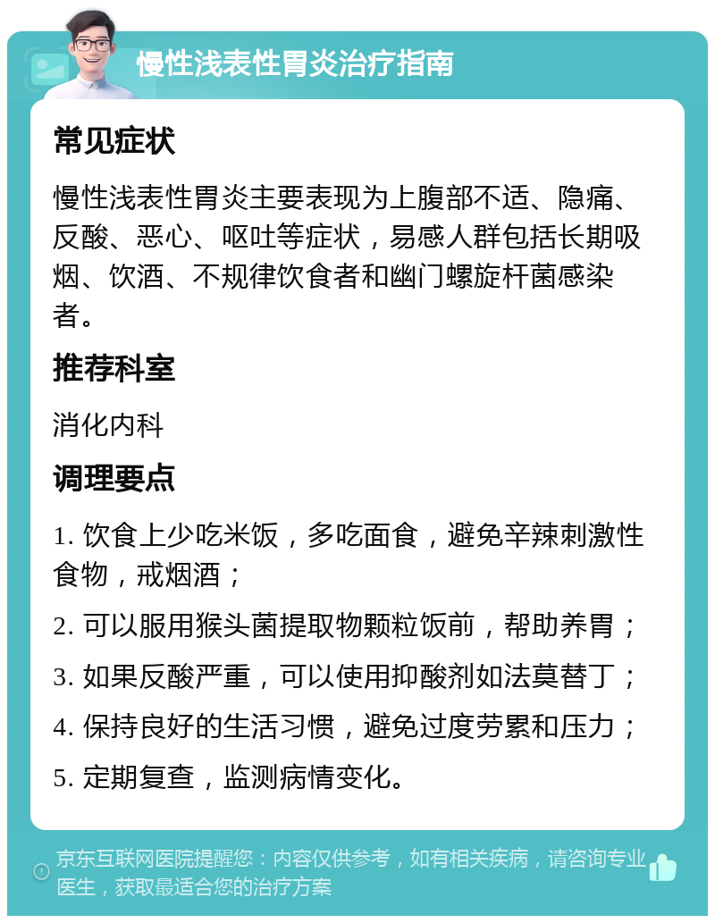 慢性浅表性胃炎治疗指南 常见症状 慢性浅表性胃炎主要表现为上腹部不适、隐痛、反酸、恶心、呕吐等症状，易感人群包括长期吸烟、饮酒、不规律饮食者和幽门螺旋杆菌感染者。 推荐科室 消化内科 调理要点 1. 饮食上少吃米饭，多吃面食，避免辛辣刺激性食物，戒烟酒； 2. 可以服用猴头菌提取物颗粒饭前，帮助养胃； 3. 如果反酸严重，可以使用抑酸剂如法莫替丁； 4. 保持良好的生活习惯，避免过度劳累和压力； 5. 定期复查，监测病情变化。