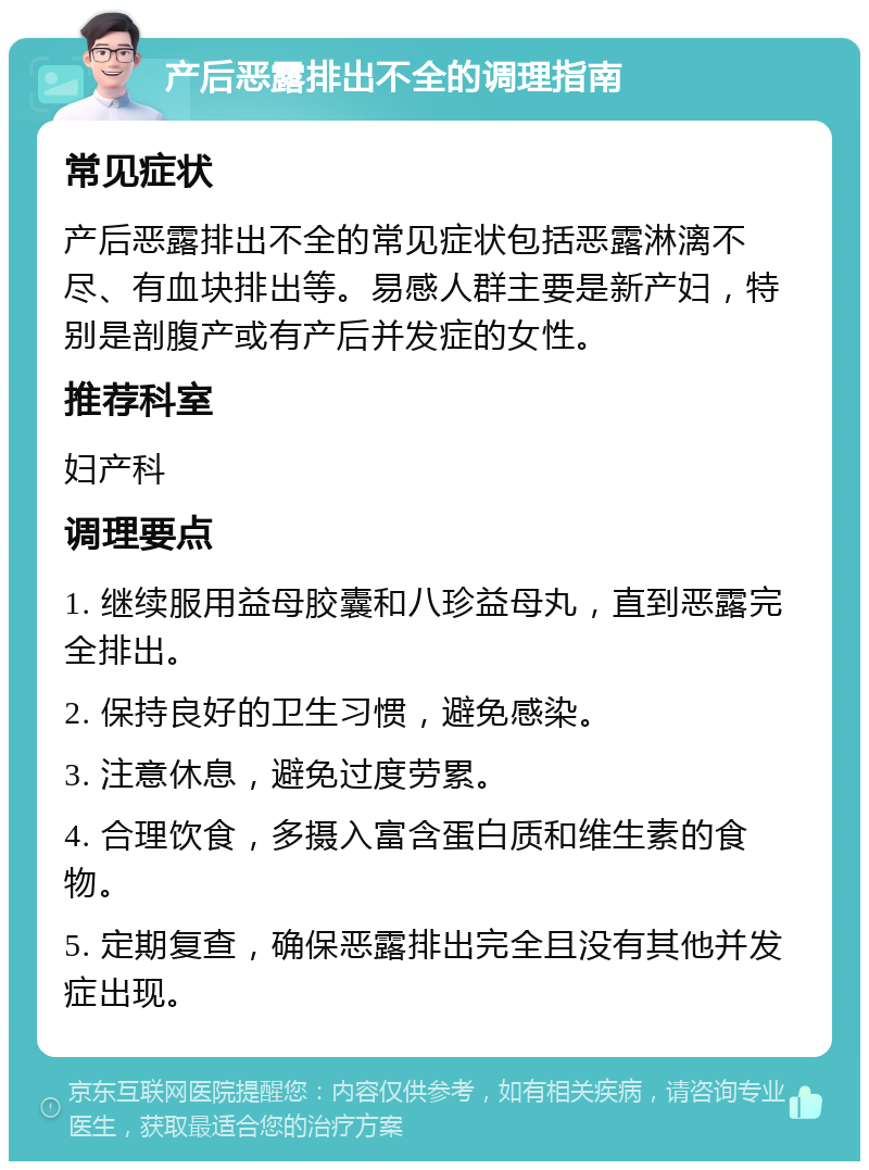 产后恶露排出不全的调理指南 常见症状 产后恶露排出不全的常见症状包括恶露淋漓不尽、有血块排出等。易感人群主要是新产妇，特别是剖腹产或有产后并发症的女性。 推荐科室 妇产科 调理要点 1. 继续服用益母胶囊和八珍益母丸，直到恶露完全排出。 2. 保持良好的卫生习惯，避免感染。 3. 注意休息，避免过度劳累。 4. 合理饮食，多摄入富含蛋白质和维生素的食物。 5. 定期复查，确保恶露排出完全且没有其他并发症出现。