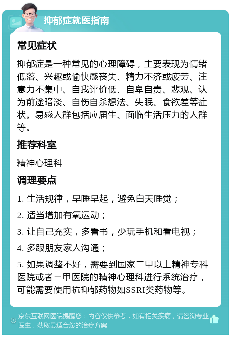 抑郁症就医指南 常见症状 抑郁症是一种常见的心理障碍，主要表现为情绪低落、兴趣或愉快感丧失、精力不济或疲劳、注意力不集中、自我评价低、自卑自责、悲观、认为前途暗淡、自伤自杀想法、失眠、食欲差等症状。易感人群包括应届生、面临生活压力的人群等。 推荐科室 精神心理科 调理要点 1. 生活规律，早睡早起，避免白天睡觉； 2. 适当增加有氧运动； 3. 让自己充实，多看书，少玩手机和看电视； 4. 多跟朋友家人沟通； 5. 如果调整不好，需要到国家二甲以上精神专科医院或者三甲医院的精神心理科进行系统治疗，可能需要使用抗抑郁药物如SSRI类药物等。