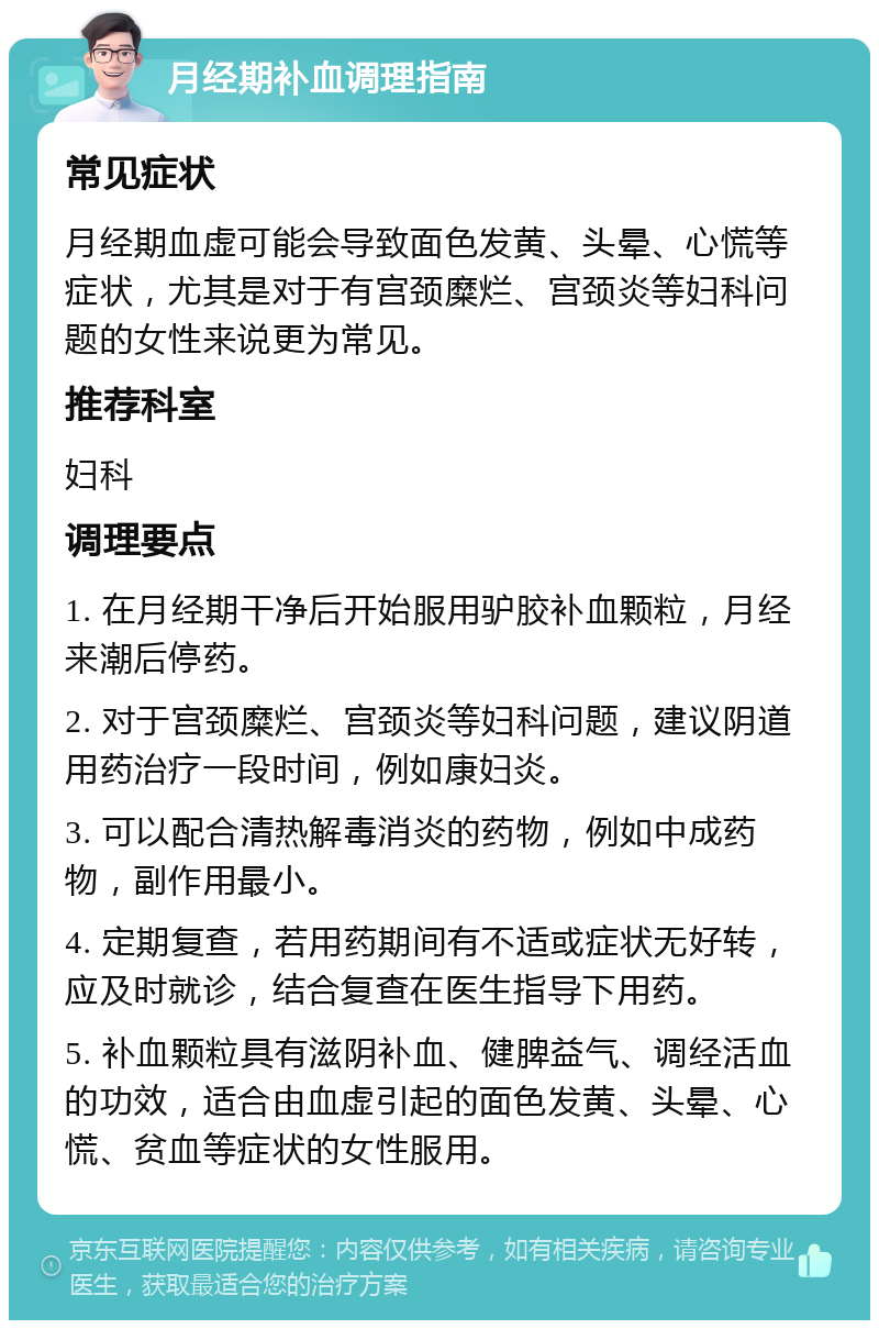 月经期补血调理指南 常见症状 月经期血虚可能会导致面色发黄、头晕、心慌等症状，尤其是对于有宫颈糜烂、宫颈炎等妇科问题的女性来说更为常见。 推荐科室 妇科 调理要点 1. 在月经期干净后开始服用驴胶补血颗粒，月经来潮后停药。 2. 对于宫颈糜烂、宫颈炎等妇科问题，建议阴道用药治疗一段时间，例如康妇炎。 3. 可以配合清热解毒消炎的药物，例如中成药物，副作用最小。 4. 定期复查，若用药期间有不适或症状无好转，应及时就诊，结合复查在医生指导下用药。 5. 补血颗粒具有滋阴补血、健脾益气、调经活血的功效，适合由血虚引起的面色发黄、头晕、心慌、贫血等症状的女性服用。