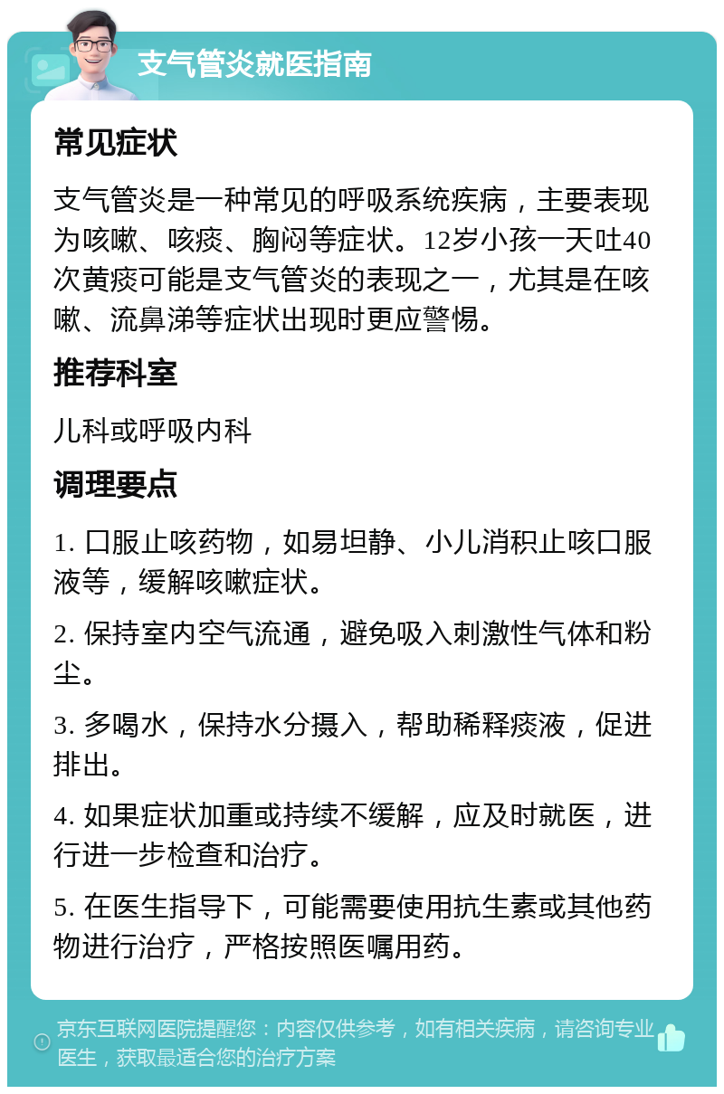 支气管炎就医指南 常见症状 支气管炎是一种常见的呼吸系统疾病，主要表现为咳嗽、咳痰、胸闷等症状。12岁小孩一天吐40次黄痰可能是支气管炎的表现之一，尤其是在咳嗽、流鼻涕等症状出现时更应警惕。 推荐科室 儿科或呼吸内科 调理要点 1. 口服止咳药物，如易坦静、小儿消积止咳口服液等，缓解咳嗽症状。 2. 保持室内空气流通，避免吸入刺激性气体和粉尘。 3. 多喝水，保持水分摄入，帮助稀释痰液，促进排出。 4. 如果症状加重或持续不缓解，应及时就医，进行进一步检查和治疗。 5. 在医生指导下，可能需要使用抗生素或其他药物进行治疗，严格按照医嘱用药。