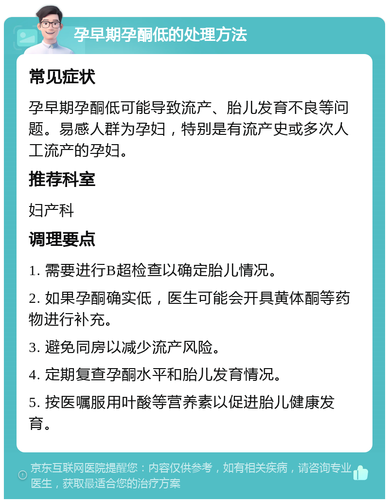 孕早期孕酮低的处理方法 常见症状 孕早期孕酮低可能导致流产、胎儿发育不良等问题。易感人群为孕妇，特别是有流产史或多次人工流产的孕妇。 推荐科室 妇产科 调理要点 1. 需要进行B超检查以确定胎儿情况。 2. 如果孕酮确实低，医生可能会开具黄体酮等药物进行补充。 3. 避免同房以减少流产风险。 4. 定期复查孕酮水平和胎儿发育情况。 5. 按医嘱服用叶酸等营养素以促进胎儿健康发育。