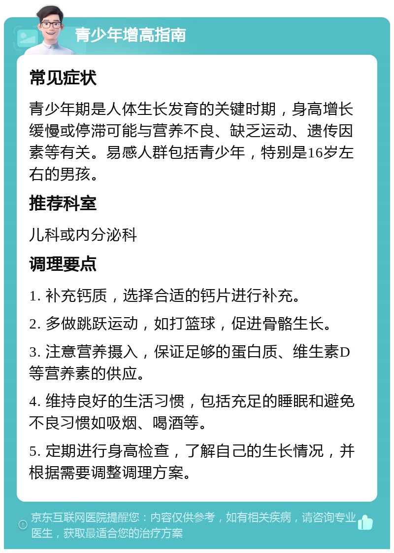 青少年增高指南 常见症状 青少年期是人体生长发育的关键时期，身高增长缓慢或停滞可能与营养不良、缺乏运动、遗传因素等有关。易感人群包括青少年，特别是16岁左右的男孩。 推荐科室 儿科或内分泌科 调理要点 1. 补充钙质，选择合适的钙片进行补充。 2. 多做跳跃运动，如打篮球，促进骨骼生长。 3. 注意营养摄入，保证足够的蛋白质、维生素D等营养素的供应。 4. 维持良好的生活习惯，包括充足的睡眠和避免不良习惯如吸烟、喝酒等。 5. 定期进行身高检查，了解自己的生长情况，并根据需要调整调理方案。