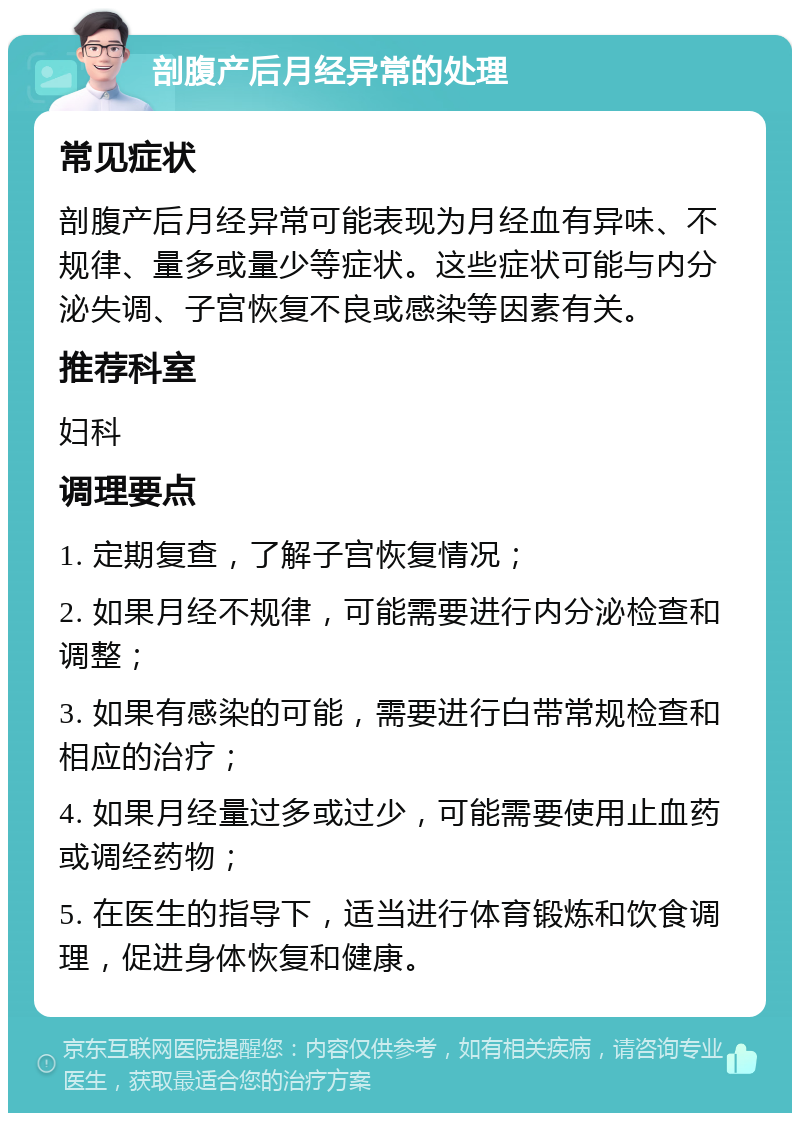 剖腹产后月经异常的处理 常见症状 剖腹产后月经异常可能表现为月经血有异味、不规律、量多或量少等症状。这些症状可能与内分泌失调、子宫恢复不良或感染等因素有关。 推荐科室 妇科 调理要点 1. 定期复查，了解子宫恢复情况； 2. 如果月经不规律，可能需要进行内分泌检查和调整； 3. 如果有感染的可能，需要进行白带常规检查和相应的治疗； 4. 如果月经量过多或过少，可能需要使用止血药或调经药物； 5. 在医生的指导下，适当进行体育锻炼和饮食调理，促进身体恢复和健康。