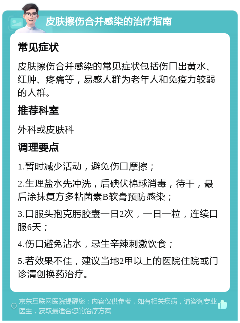 皮肤擦伤合并感染的治疗指南 常见症状 皮肤擦伤合并感染的常见症状包括伤口出黄水、红肿、疼痛等，易感人群为老年人和免疫力较弱的人群。 推荐科室 外科或皮肤科 调理要点 1.暂时减少活动，避免伤口摩擦； 2.生理盐水先冲洗，后碘伏棉球消毒，待干，最后涂抹复方多粘菌素B软膏预防感染； 3.口服头孢克肟胶囊一日2次，一日一粒，连续口服6天； 4.伤口避免沾水，忌生辛辣刺激饮食； 5.若效果不佳，建议当地2甲以上的医院住院或门诊清创换药治疗。