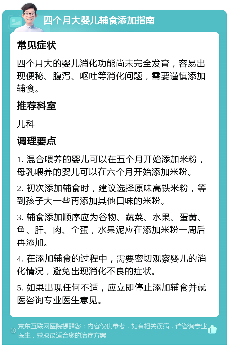 四个月大婴儿辅食添加指南 常见症状 四个月大的婴儿消化功能尚未完全发育，容易出现便秘、腹泻、呕吐等消化问题，需要谨慎添加辅食。 推荐科室 儿科 调理要点 1. 混合喂养的婴儿可以在五个月开始添加米粉，母乳喂养的婴儿可以在六个月开始添加米粉。 2. 初次添加辅食时，建议选择原味高铁米粉，等到孩子大一些再添加其他口味的米粉。 3. 辅食添加顺序应为谷物、蔬菜、水果、蛋黄、鱼、肝、肉、全蛋，水果泥应在添加米粉一周后再添加。 4. 在添加辅食的过程中，需要密切观察婴儿的消化情况，避免出现消化不良的症状。 5. 如果出现任何不适，应立即停止添加辅食并就医咨询专业医生意见。