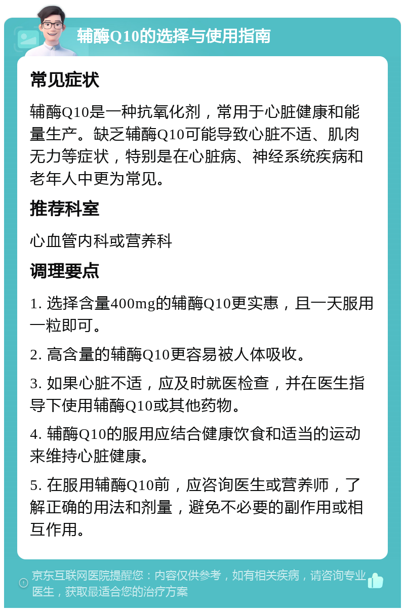 辅酶Q10的选择与使用指南 常见症状 辅酶Q10是一种抗氧化剂，常用于心脏健康和能量生产。缺乏辅酶Q10可能导致心脏不适、肌肉无力等症状，特别是在心脏病、神经系统疾病和老年人中更为常见。 推荐科室 心血管内科或营养科 调理要点 1. 选择含量400mg的辅酶Q10更实惠，且一天服用一粒即可。 2. 高含量的辅酶Q10更容易被人体吸收。 3. 如果心脏不适，应及时就医检查，并在医生指导下使用辅酶Q10或其他药物。 4. 辅酶Q10的服用应结合健康饮食和适当的运动来维持心脏健康。 5. 在服用辅酶Q10前，应咨询医生或营养师，了解正确的用法和剂量，避免不必要的副作用或相互作用。