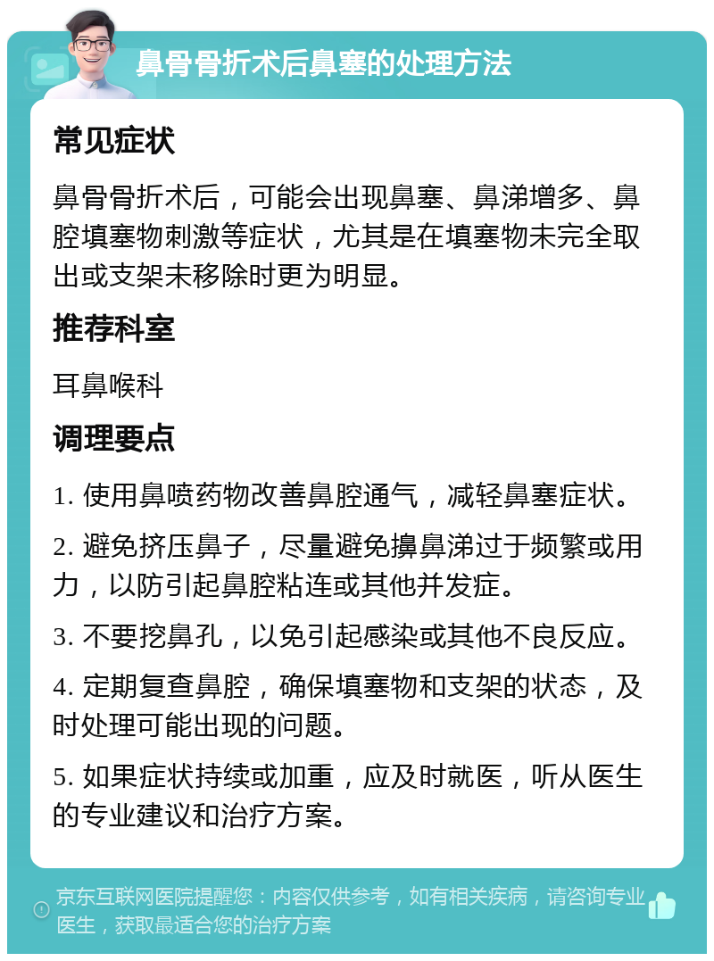 鼻骨骨折术后鼻塞的处理方法 常见症状 鼻骨骨折术后，可能会出现鼻塞、鼻涕增多、鼻腔填塞物刺激等症状，尤其是在填塞物未完全取出或支架未移除时更为明显。 推荐科室 耳鼻喉科 调理要点 1. 使用鼻喷药物改善鼻腔通气，减轻鼻塞症状。 2. 避免挤压鼻子，尽量避免擤鼻涕过于频繁或用力，以防引起鼻腔粘连或其他并发症。 3. 不要挖鼻孔，以免引起感染或其他不良反应。 4. 定期复查鼻腔，确保填塞物和支架的状态，及时处理可能出现的问题。 5. 如果症状持续或加重，应及时就医，听从医生的专业建议和治疗方案。