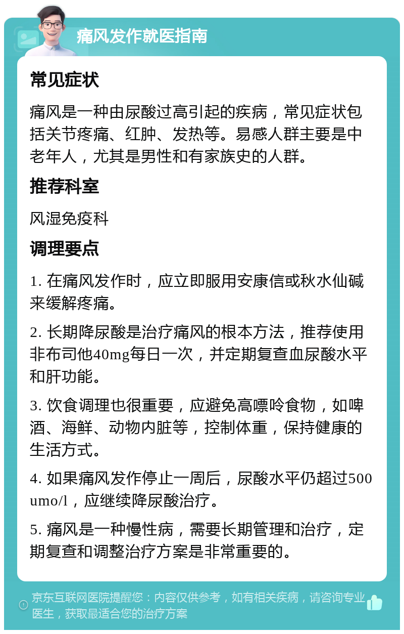 痛风发作就医指南 常见症状 痛风是一种由尿酸过高引起的疾病，常见症状包括关节疼痛、红肿、发热等。易感人群主要是中老年人，尤其是男性和有家族史的人群。 推荐科室 风湿免疫科 调理要点 1. 在痛风发作时，应立即服用安康信或秋水仙碱来缓解疼痛。 2. 长期降尿酸是治疗痛风的根本方法，推荐使用非布司他40mg每日一次，并定期复查血尿酸水平和肝功能。 3. 饮食调理也很重要，应避免高嘌呤食物，如啤酒、海鲜、动物内脏等，控制体重，保持健康的生活方式。 4. 如果痛风发作停止一周后，尿酸水平仍超过500umo/l，应继续降尿酸治疗。 5. 痛风是一种慢性病，需要长期管理和治疗，定期复查和调整治疗方案是非常重要的。