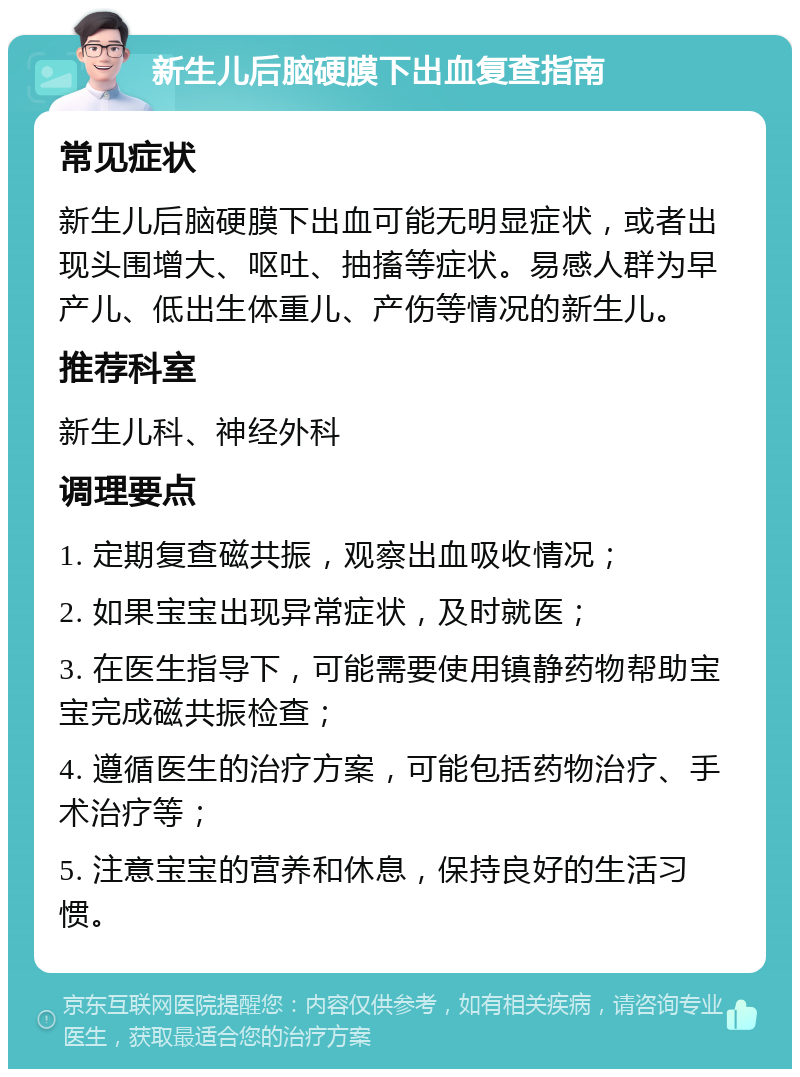 新生儿后脑硬膜下出血复查指南 常见症状 新生儿后脑硬膜下出血可能无明显症状，或者出现头围增大、呕吐、抽搐等症状。易感人群为早产儿、低出生体重儿、产伤等情况的新生儿。 推荐科室 新生儿科、神经外科 调理要点 1. 定期复查磁共振，观察出血吸收情况； 2. 如果宝宝出现异常症状，及时就医； 3. 在医生指导下，可能需要使用镇静药物帮助宝宝完成磁共振检查； 4. 遵循医生的治疗方案，可能包括药物治疗、手术治疗等； 5. 注意宝宝的营养和休息，保持良好的生活习惯。