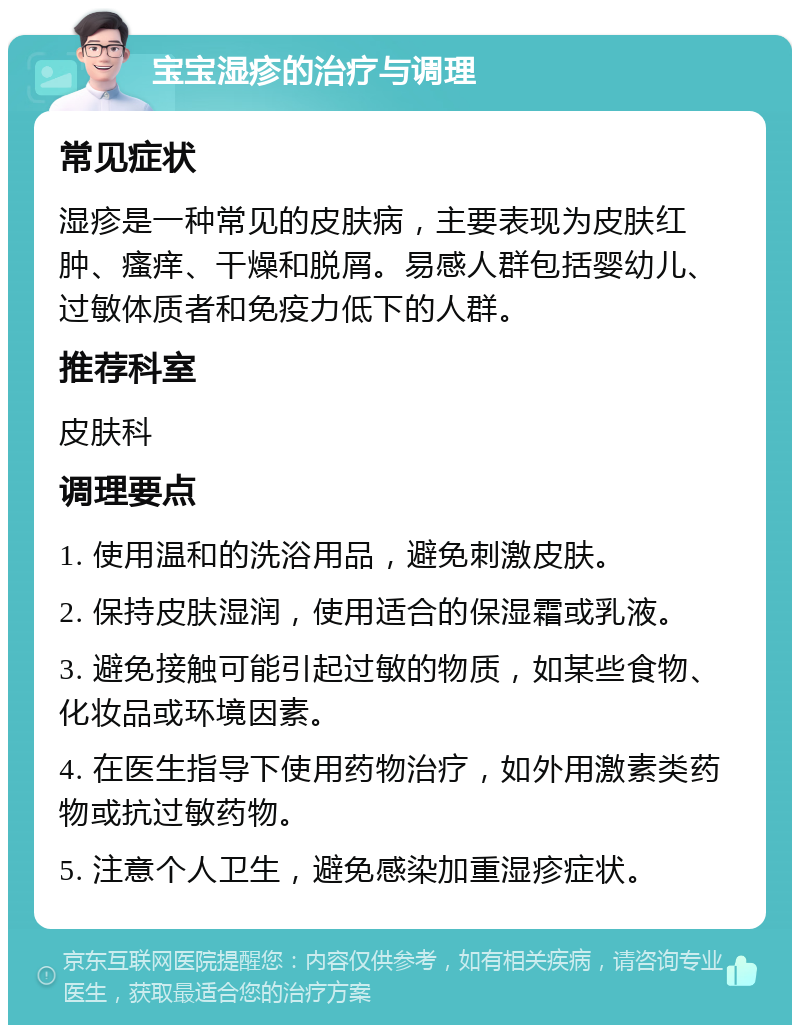 宝宝湿疹的治疗与调理 常见症状 湿疹是一种常见的皮肤病，主要表现为皮肤红肿、瘙痒、干燥和脱屑。易感人群包括婴幼儿、过敏体质者和免疫力低下的人群。 推荐科室 皮肤科 调理要点 1. 使用温和的洗浴用品，避免刺激皮肤。 2. 保持皮肤湿润，使用适合的保湿霜或乳液。 3. 避免接触可能引起过敏的物质，如某些食物、化妆品或环境因素。 4. 在医生指导下使用药物治疗，如外用激素类药物或抗过敏药物。 5. 注意个人卫生，避免感染加重湿疹症状。