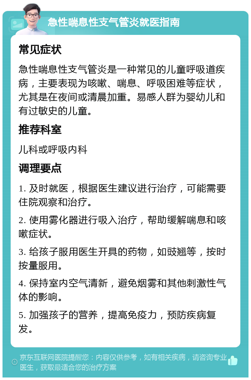 急性喘息性支气管炎就医指南 常见症状 急性喘息性支气管炎是一种常见的儿童呼吸道疾病，主要表现为咳嗽、喘息、呼吸困难等症状，尤其是在夜间或清晨加重。易感人群为婴幼儿和有过敏史的儿童。 推荐科室 儿科或呼吸内科 调理要点 1. 及时就医，根据医生建议进行治疗，可能需要住院观察和治疗。 2. 使用雾化器进行吸入治疗，帮助缓解喘息和咳嗽症状。 3. 给孩子服用医生开具的药物，如豉翘等，按时按量服用。 4. 保持室内空气清新，避免烟雾和其他刺激性气体的影响。 5. 加强孩子的营养，提高免疫力，预防疾病复发。