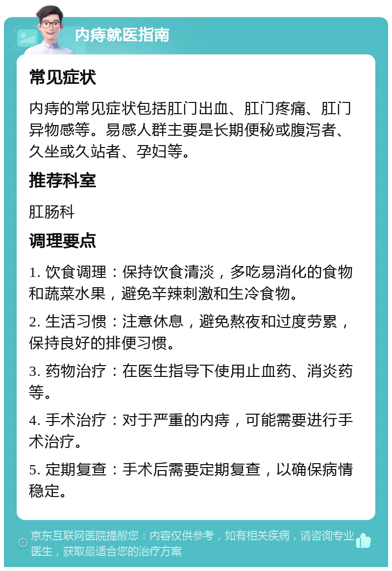 内痔就医指南 常见症状 内痔的常见症状包括肛门出血、肛门疼痛、肛门异物感等。易感人群主要是长期便秘或腹泻者、久坐或久站者、孕妇等。 推荐科室 肛肠科 调理要点 1. 饮食调理：保持饮食清淡，多吃易消化的食物和蔬菜水果，避免辛辣刺激和生冷食物。 2. 生活习惯：注意休息，避免熬夜和过度劳累，保持良好的排便习惯。 3. 药物治疗：在医生指导下使用止血药、消炎药等。 4. 手术治疗：对于严重的内痔，可能需要进行手术治疗。 5. 定期复查：手术后需要定期复查，以确保病情稳定。