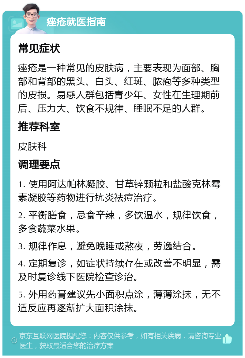 痤疮就医指南 常见症状 痤疮是一种常见的皮肤病，主要表现为面部、胸部和背部的黑头、白头、红斑、脓疱等多种类型的皮损。易感人群包括青少年、女性在生理期前后、压力大、饮食不规律、睡眠不足的人群。 推荐科室 皮肤科 调理要点 1. 使用阿达帕林凝胶、甘草锌颗粒和盐酸克林霉素凝胶等药物进行抗炎祛痘治疗。 2. 平衡膳食，忌食辛辣，多饮温水，规律饮食，多食蔬菜水果。 3. 规律作息，避免晚睡或熬夜，劳逸结合。 4. 定期复诊，如症状持续存在或改善不明显，需及时复诊线下医院检查诊治。 5. 外用药膏建议先小面积点涂，薄薄涂抹，无不适反应再逐渐扩大面积涂抹。