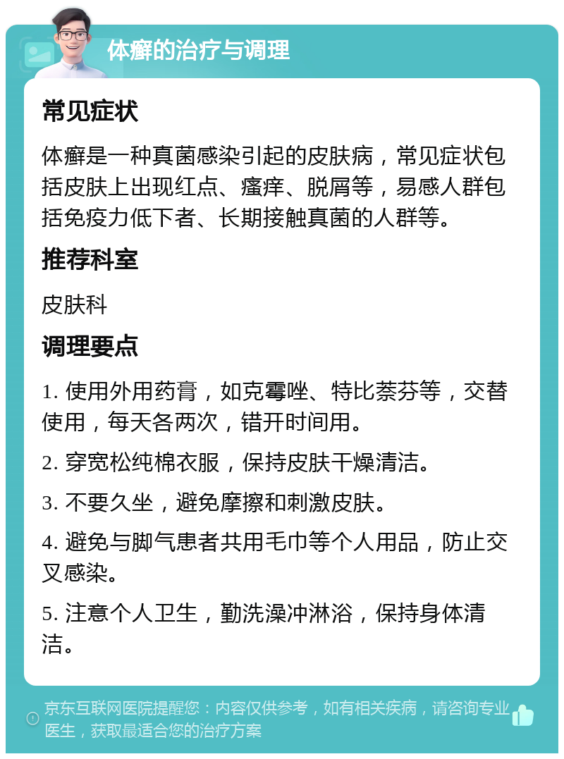 体癣的治疗与调理 常见症状 体癣是一种真菌感染引起的皮肤病，常见症状包括皮肤上出现红点、瘙痒、脱屑等，易感人群包括免疫力低下者、长期接触真菌的人群等。 推荐科室 皮肤科 调理要点 1. 使用外用药膏，如克霉唑、特比萘芬等，交替使用，每天各两次，错开时间用。 2. 穿宽松纯棉衣服，保持皮肤干燥清洁。 3. 不要久坐，避免摩擦和刺激皮肤。 4. 避免与脚气患者共用毛巾等个人用品，防止交叉感染。 5. 注意个人卫生，勤洗澡冲淋浴，保持身体清洁。