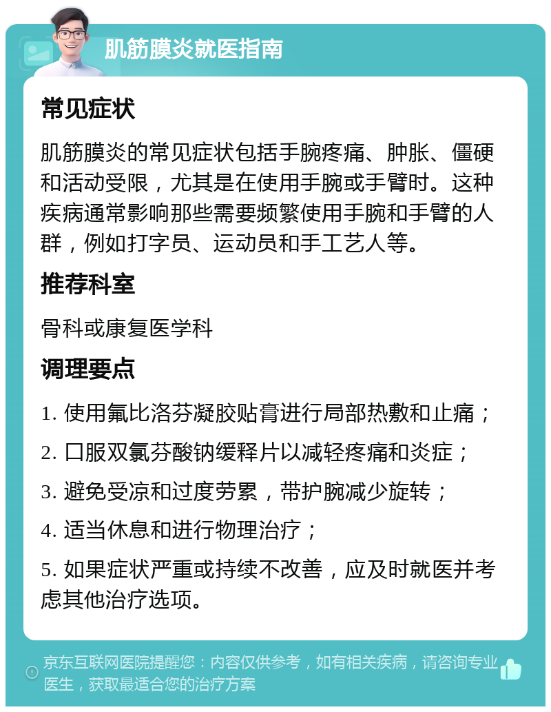 肌筋膜炎就医指南 常见症状 肌筋膜炎的常见症状包括手腕疼痛、肿胀、僵硬和活动受限，尤其是在使用手腕或手臂时。这种疾病通常影响那些需要频繁使用手腕和手臂的人群，例如打字员、运动员和手工艺人等。 推荐科室 骨科或康复医学科 调理要点 1. 使用氟比洛芬凝胶贴膏进行局部热敷和止痛； 2. 口服双氯芬酸钠缓释片以减轻疼痛和炎症； 3. 避免受凉和过度劳累，带护腕减少旋转； 4. 适当休息和进行物理治疗； 5. 如果症状严重或持续不改善，应及时就医并考虑其他治疗选项。