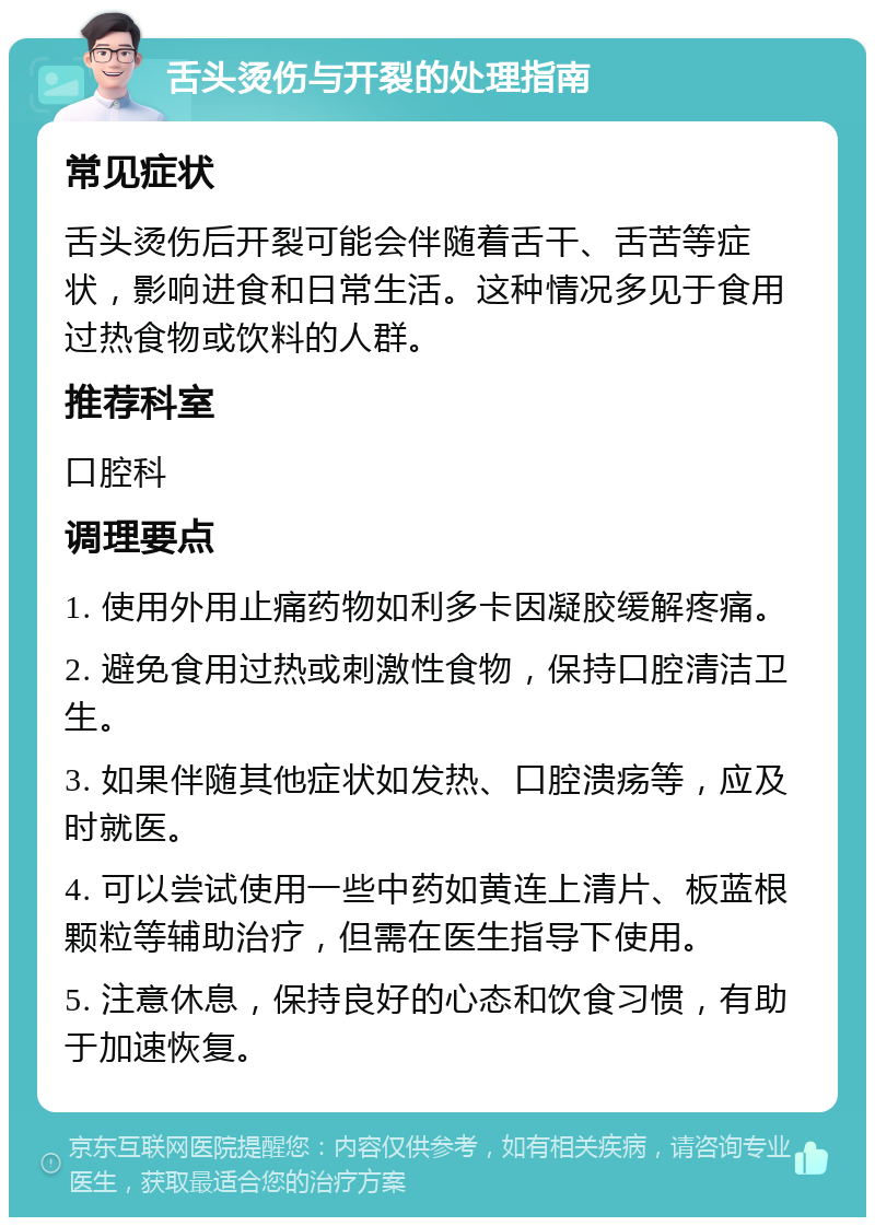 舌头烫伤与开裂的处理指南 常见症状 舌头烫伤后开裂可能会伴随着舌干、舌苦等症状，影响进食和日常生活。这种情况多见于食用过热食物或饮料的人群。 推荐科室 口腔科 调理要点 1. 使用外用止痛药物如利多卡因凝胶缓解疼痛。 2. 避免食用过热或刺激性食物，保持口腔清洁卫生。 3. 如果伴随其他症状如发热、口腔溃疡等，应及时就医。 4. 可以尝试使用一些中药如黄连上清片、板蓝根颗粒等辅助治疗，但需在医生指导下使用。 5. 注意休息，保持良好的心态和饮食习惯，有助于加速恢复。