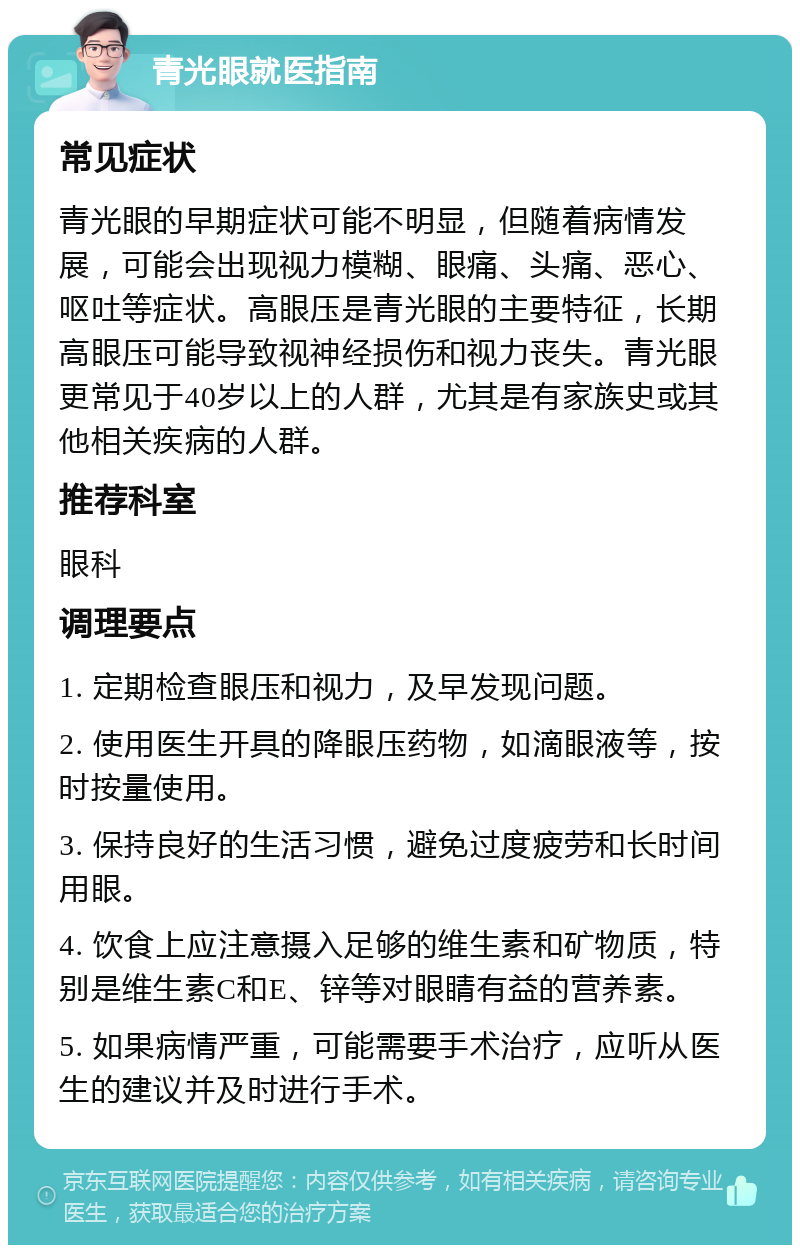 青光眼就医指南 常见症状 青光眼的早期症状可能不明显，但随着病情发展，可能会出现视力模糊、眼痛、头痛、恶心、呕吐等症状。高眼压是青光眼的主要特征，长期高眼压可能导致视神经损伤和视力丧失。青光眼更常见于40岁以上的人群，尤其是有家族史或其他相关疾病的人群。 推荐科室 眼科 调理要点 1. 定期检查眼压和视力，及早发现问题。 2. 使用医生开具的降眼压药物，如滴眼液等，按时按量使用。 3. 保持良好的生活习惯，避免过度疲劳和长时间用眼。 4. 饮食上应注意摄入足够的维生素和矿物质，特别是维生素C和E、锌等对眼睛有益的营养素。 5. 如果病情严重，可能需要手术治疗，应听从医生的建议并及时进行手术。