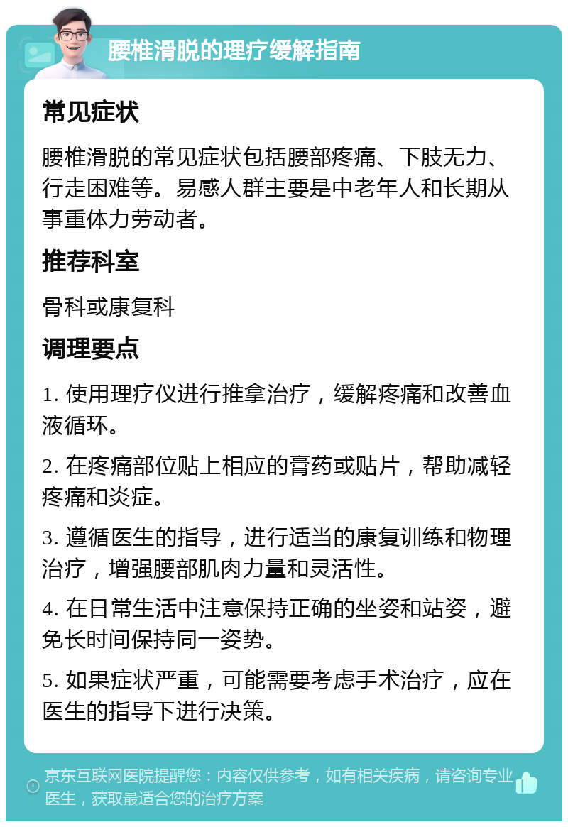 腰椎滑脱的理疗缓解指南 常见症状 腰椎滑脱的常见症状包括腰部疼痛、下肢无力、行走困难等。易感人群主要是中老年人和长期从事重体力劳动者。 推荐科室 骨科或康复科 调理要点 1. 使用理疗仪进行推拿治疗，缓解疼痛和改善血液循环。 2. 在疼痛部位贴上相应的膏药或贴片，帮助减轻疼痛和炎症。 3. 遵循医生的指导，进行适当的康复训练和物理治疗，增强腰部肌肉力量和灵活性。 4. 在日常生活中注意保持正确的坐姿和站姿，避免长时间保持同一姿势。 5. 如果症状严重，可能需要考虑手术治疗，应在医生的指导下进行决策。