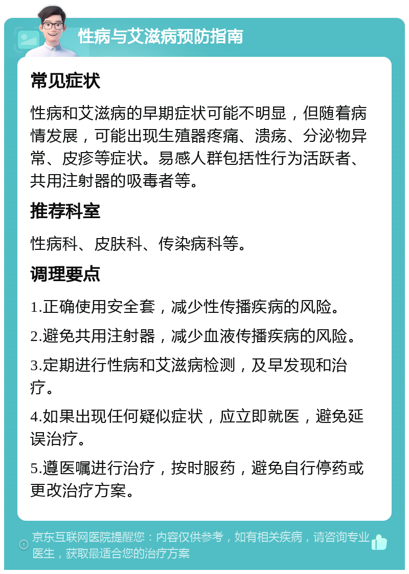 性病与艾滋病预防指南 常见症状 性病和艾滋病的早期症状可能不明显，但随着病情发展，可能出现生殖器疼痛、溃疡、分泌物异常、皮疹等症状。易感人群包括性行为活跃者、共用注射器的吸毒者等。 推荐科室 性病科、皮肤科、传染病科等。 调理要点 1.正确使用安全套，减少性传播疾病的风险。 2.避免共用注射器，减少血液传播疾病的风险。 3.定期进行性病和艾滋病检测，及早发现和治疗。 4.如果出现任何疑似症状，应立即就医，避免延误治疗。 5.遵医嘱进行治疗，按时服药，避免自行停药或更改治疗方案。