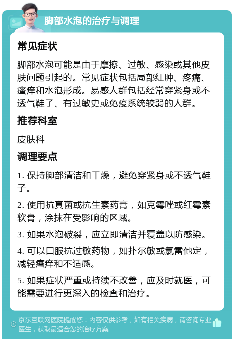 脚部水泡的治疗与调理 常见症状 脚部水泡可能是由于摩擦、过敏、感染或其他皮肤问题引起的。常见症状包括局部红肿、疼痛、瘙痒和水泡形成。易感人群包括经常穿紧身或不透气鞋子、有过敏史或免疫系统较弱的人群。 推荐科室 皮肤科 调理要点 1. 保持脚部清洁和干燥，避免穿紧身或不透气鞋子。 2. 使用抗真菌或抗生素药膏，如克霉唑或红霉素软膏，涂抹在受影响的区域。 3. 如果水泡破裂，应立即清洁并覆盖以防感染。 4. 可以口服抗过敏药物，如扑尔敏或氯雷他定，减轻瘙痒和不适感。 5. 如果症状严重或持续不改善，应及时就医，可能需要进行更深入的检查和治疗。