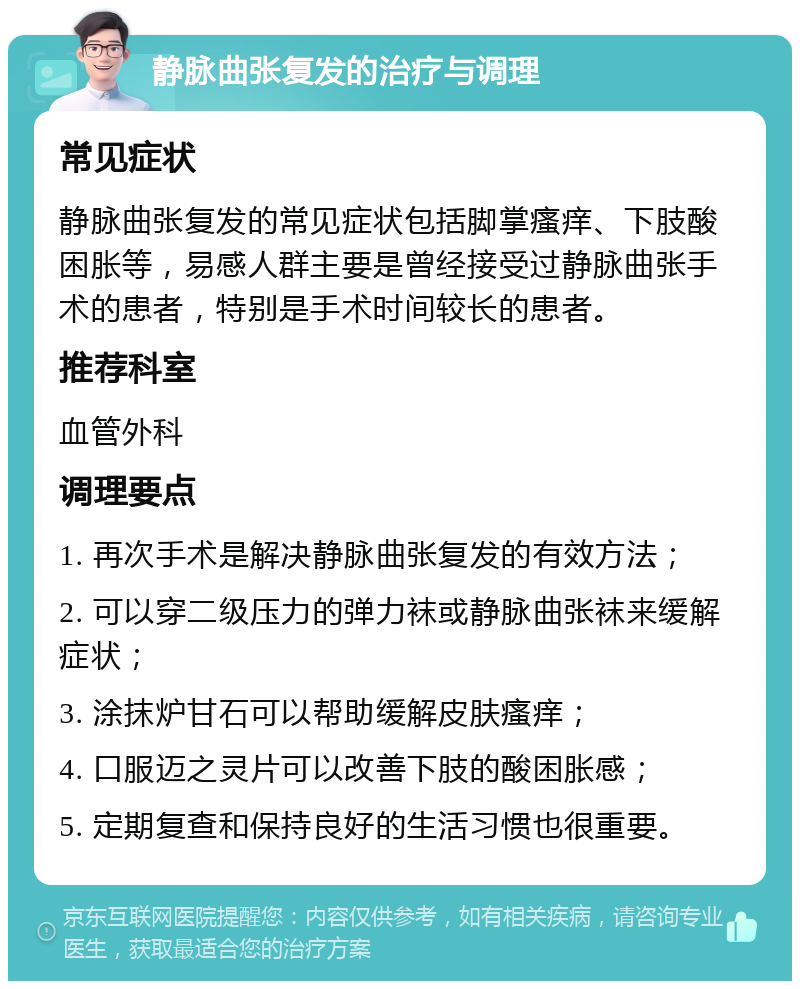 静脉曲张复发的治疗与调理 常见症状 静脉曲张复发的常见症状包括脚掌瘙痒、下肢酸困胀等，易感人群主要是曾经接受过静脉曲张手术的患者，特别是手术时间较长的患者。 推荐科室 血管外科 调理要点 1. 再次手术是解决静脉曲张复发的有效方法； 2. 可以穿二级压力的弹力袜或静脉曲张袜来缓解症状； 3. 涂抹炉甘石可以帮助缓解皮肤瘙痒； 4. 口服迈之灵片可以改善下肢的酸困胀感； 5. 定期复查和保持良好的生活习惯也很重要。