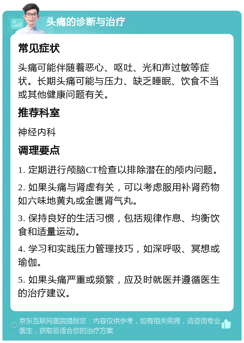 头痛的诊断与治疗 常见症状 头痛可能伴随着恶心、呕吐、光和声过敏等症状。长期头痛可能与压力、缺乏睡眠、饮食不当或其他健康问题有关。 推荐科室 神经内科 调理要点 1. 定期进行颅脑CT检查以排除潜在的颅内问题。 2. 如果头痛与肾虚有关，可以考虑服用补肾药物如六味地黄丸或金匮肾气丸。 3. 保持良好的生活习惯，包括规律作息、均衡饮食和适量运动。 4. 学习和实践压力管理技巧，如深呼吸、冥想或瑜伽。 5. 如果头痛严重或频繁，应及时就医并遵循医生的治疗建议。