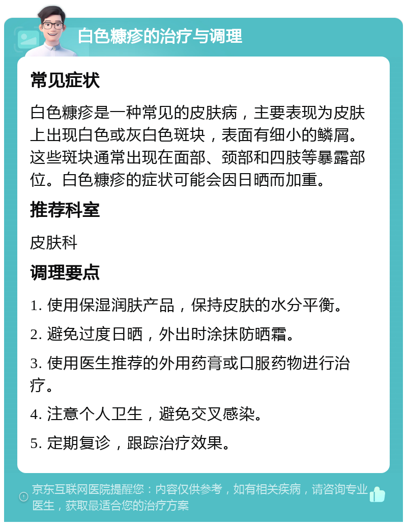 白色糠疹的治疗与调理 常见症状 白色糠疹是一种常见的皮肤病，主要表现为皮肤上出现白色或灰白色斑块，表面有细小的鳞屑。这些斑块通常出现在面部、颈部和四肢等暴露部位。白色糠疹的症状可能会因日晒而加重。 推荐科室 皮肤科 调理要点 1. 使用保湿润肤产品，保持皮肤的水分平衡。 2. 避免过度日晒，外出时涂抹防晒霜。 3. 使用医生推荐的外用药膏或口服药物进行治疗。 4. 注意个人卫生，避免交叉感染。 5. 定期复诊，跟踪治疗效果。