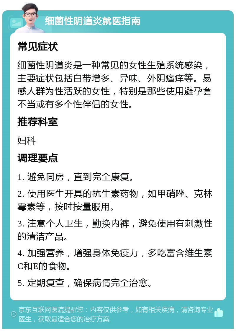 细菌性阴道炎就医指南 常见症状 细菌性阴道炎是一种常见的女性生殖系统感染，主要症状包括白带增多、异味、外阴瘙痒等。易感人群为性活跃的女性，特别是那些使用避孕套不当或有多个性伴侣的女性。 推荐科室 妇科 调理要点 1. 避免同房，直到完全康复。 2. 使用医生开具的抗生素药物，如甲硝唑、克林霉素等，按时按量服用。 3. 注意个人卫生，勤换内裤，避免使用有刺激性的清洁产品。 4. 加强营养，增强身体免疫力，多吃富含维生素C和E的食物。 5. 定期复查，确保病情完全治愈。