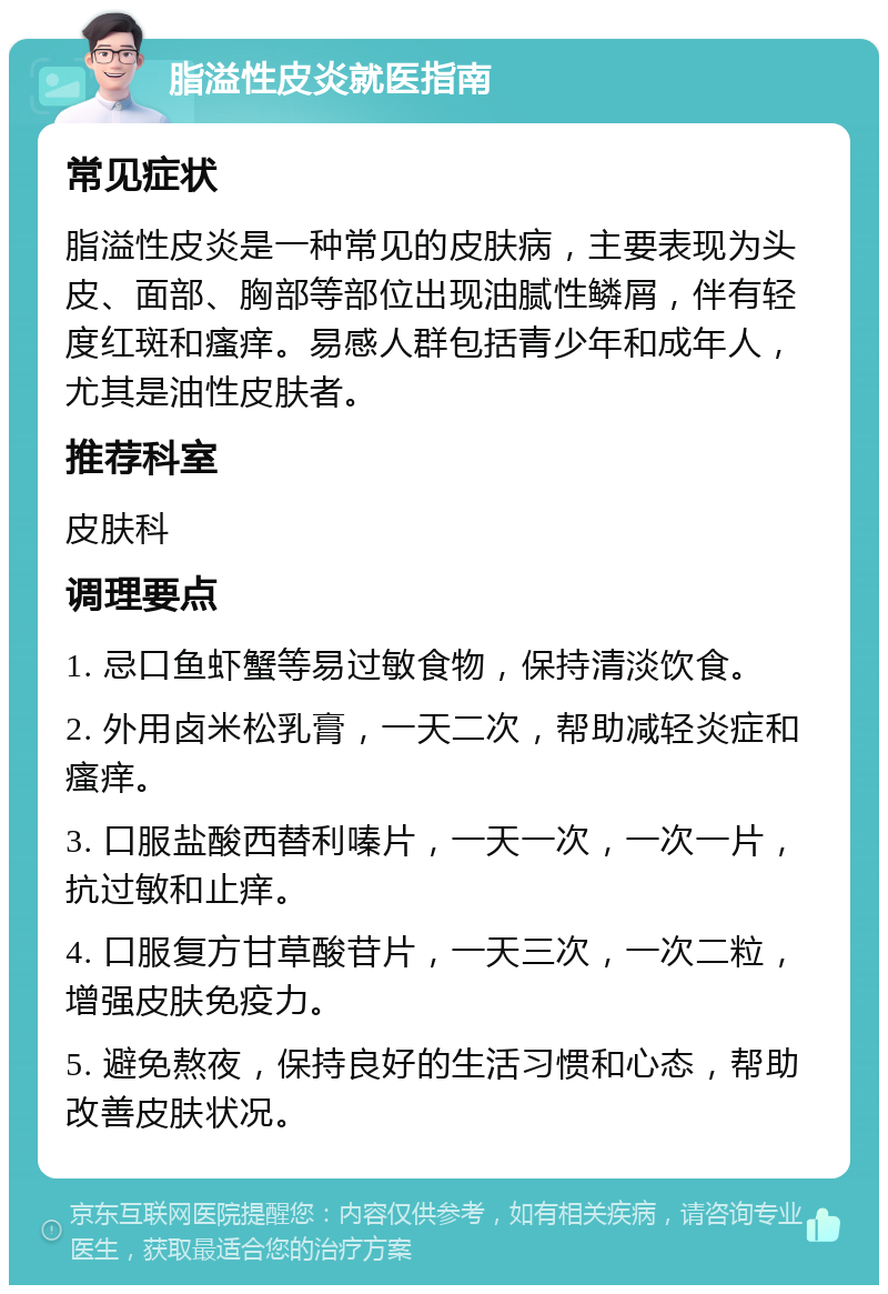 脂溢性皮炎就医指南 常见症状 脂溢性皮炎是一种常见的皮肤病，主要表现为头皮、面部、胸部等部位出现油腻性鳞屑，伴有轻度红斑和瘙痒。易感人群包括青少年和成年人，尤其是油性皮肤者。 推荐科室 皮肤科 调理要点 1. 忌口鱼虾蟹等易过敏食物，保持清淡饮食。 2. 外用卤米松乳膏，一天二次，帮助减轻炎症和瘙痒。 3. 口服盐酸西替利嗪片，一天一次，一次一片，抗过敏和止痒。 4. 口服复方甘草酸苷片，一天三次，一次二粒，增强皮肤免疫力。 5. 避免熬夜，保持良好的生活习惯和心态，帮助改善皮肤状况。