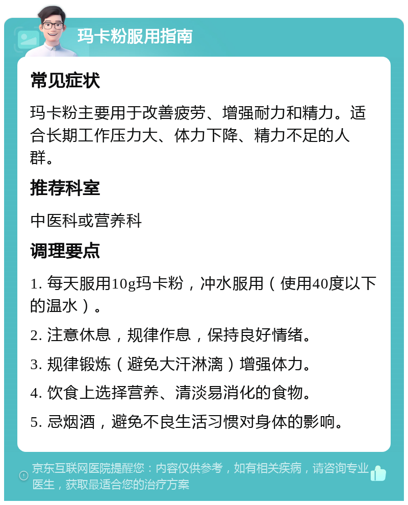 玛卡粉服用指南 常见症状 玛卡粉主要用于改善疲劳、增强耐力和精力。适合长期工作压力大、体力下降、精力不足的人群。 推荐科室 中医科或营养科 调理要点 1. 每天服用10g玛卡粉，冲水服用（使用40度以下的温水）。 2. 注意休息，规律作息，保持良好情绪。 3. 规律锻炼（避免大汗淋漓）增强体力。 4. 饮食上选择营养、清淡易消化的食物。 5. 忌烟酒，避免不良生活习惯对身体的影响。