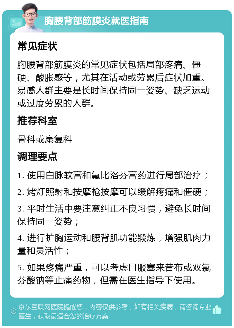 胸腰背部筋膜炎就医指南 常见症状 胸腰背部筋膜炎的常见症状包括局部疼痛、僵硬、酸胀感等，尤其在活动或劳累后症状加重。易感人群主要是长时间保持同一姿势、缺乏运动或过度劳累的人群。 推荐科室 骨科或康复科 调理要点 1. 使用白脉软膏和氟比洛芬膏药进行局部治疗； 2. 烤灯照射和按摩枪按摩可以缓解疼痛和僵硬； 3. 平时生活中要注意纠正不良习惯，避免长时间保持同一姿势； 4. 进行扩胸运动和腰背肌功能锻炼，增强肌肉力量和灵活性； 5. 如果疼痛严重，可以考虑口服塞来昔布或双氯芬酸钠等止痛药物，但需在医生指导下使用。