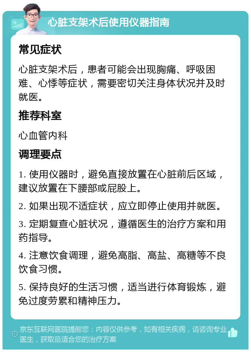 心脏支架术后使用仪器指南 常见症状 心脏支架术后，患者可能会出现胸痛、呼吸困难、心悸等症状，需要密切关注身体状况并及时就医。 推荐科室 心血管内科 调理要点 1. 使用仪器时，避免直接放置在心脏前后区域，建议放置在下腰部或屁股上。 2. 如果出现不适症状，应立即停止使用并就医。 3. 定期复查心脏状况，遵循医生的治疗方案和用药指导。 4. 注意饮食调理，避免高脂、高盐、高糖等不良饮食习惯。 5. 保持良好的生活习惯，适当进行体育锻炼，避免过度劳累和精神压力。