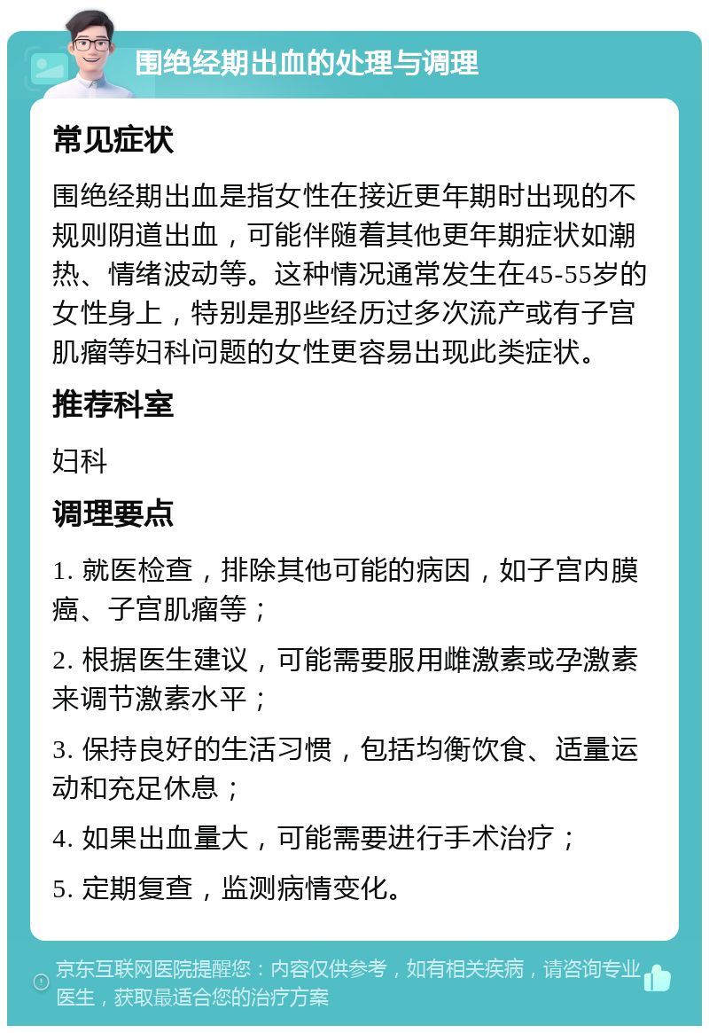 围绝经期出血的处理与调理 常见症状 围绝经期出血是指女性在接近更年期时出现的不规则阴道出血，可能伴随着其他更年期症状如潮热、情绪波动等。这种情况通常发生在45-55岁的女性身上，特别是那些经历过多次流产或有子宫肌瘤等妇科问题的女性更容易出现此类症状。 推荐科室 妇科 调理要点 1. 就医检查，排除其他可能的病因，如子宫内膜癌、子宫肌瘤等； 2. 根据医生建议，可能需要服用雌激素或孕激素来调节激素水平； 3. 保持良好的生活习惯，包括均衡饮食、适量运动和充足休息； 4. 如果出血量大，可能需要进行手术治疗； 5. 定期复查，监测病情变化。