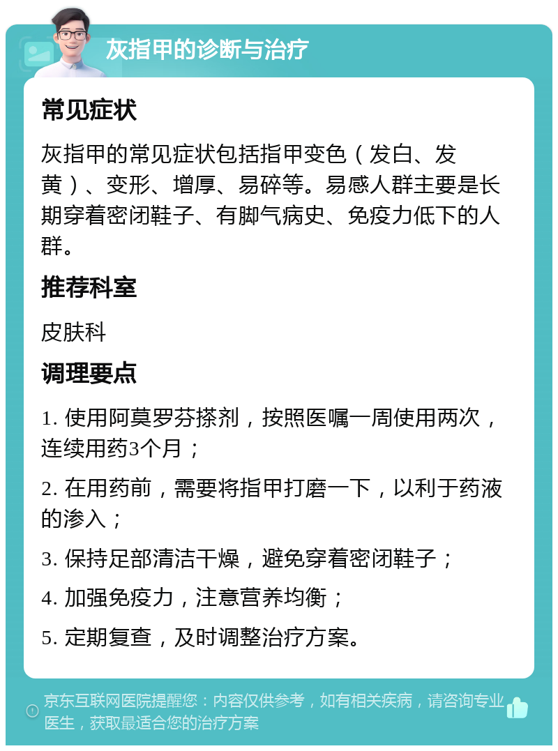 灰指甲的诊断与治疗 常见症状 灰指甲的常见症状包括指甲变色（发白、发黄）、变形、增厚、易碎等。易感人群主要是长期穿着密闭鞋子、有脚气病史、免疫力低下的人群。 推荐科室 皮肤科 调理要点 1. 使用阿莫罗芬搽剂，按照医嘱一周使用两次，连续用药3个月； 2. 在用药前，需要将指甲打磨一下，以利于药液的渗入； 3. 保持足部清洁干燥，避免穿着密闭鞋子； 4. 加强免疫力，注意营养均衡； 5. 定期复查，及时调整治疗方案。