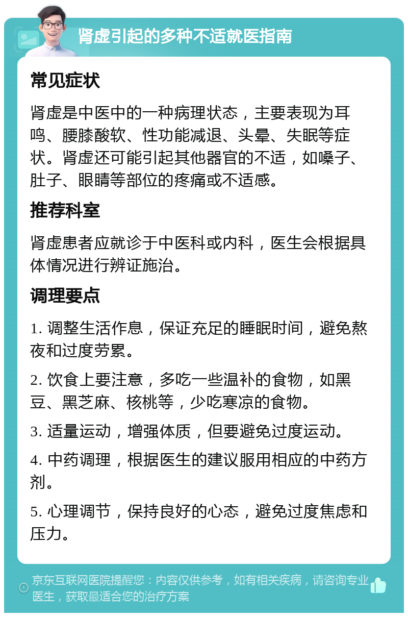 肾虚引起的多种不适就医指南 常见症状 肾虚是中医中的一种病理状态，主要表现为耳鸣、腰膝酸软、性功能减退、头晕、失眠等症状。肾虚还可能引起其他器官的不适，如嗓子、肚子、眼睛等部位的疼痛或不适感。 推荐科室 肾虚患者应就诊于中医科或内科，医生会根据具体情况进行辨证施治。 调理要点 1. 调整生活作息，保证充足的睡眠时间，避免熬夜和过度劳累。 2. 饮食上要注意，多吃一些温补的食物，如黑豆、黑芝麻、核桃等，少吃寒凉的食物。 3. 适量运动，增强体质，但要避免过度运动。 4. 中药调理，根据医生的建议服用相应的中药方剂。 5. 心理调节，保持良好的心态，避免过度焦虑和压力。