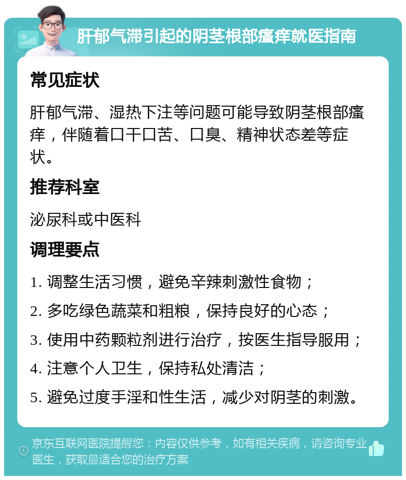 肝郁气滞引起的阴茎根部瘙痒就医指南 常见症状 肝郁气滞、湿热下注等问题可能导致阴茎根部瘙痒，伴随着口干口苦、口臭、精神状态差等症状。 推荐科室 泌尿科或中医科 调理要点 1. 调整生活习惯，避免辛辣刺激性食物； 2. 多吃绿色蔬菜和粗粮，保持良好的心态； 3. 使用中药颗粒剂进行治疗，按医生指导服用； 4. 注意个人卫生，保持私处清洁； 5. 避免过度手淫和性生活，减少对阴茎的刺激。