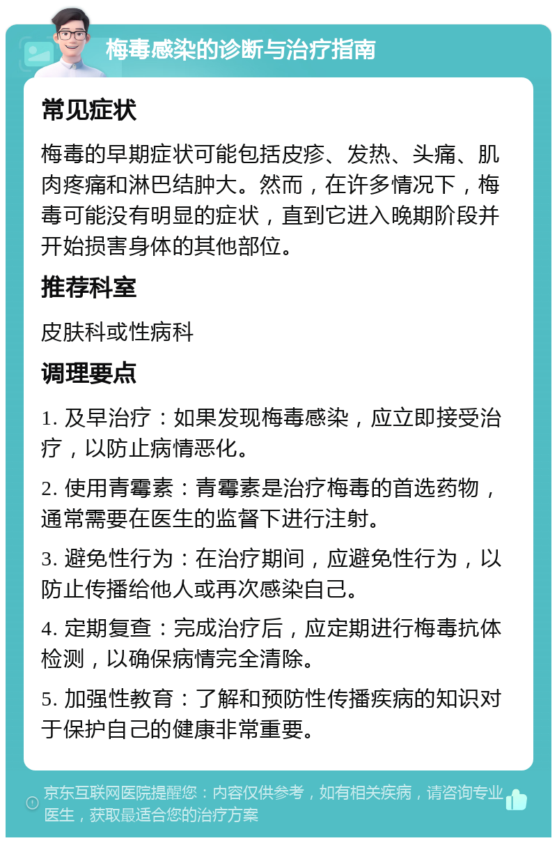 梅毒感染的诊断与治疗指南 常见症状 梅毒的早期症状可能包括皮疹、发热、头痛、肌肉疼痛和淋巴结肿大。然而，在许多情况下，梅毒可能没有明显的症状，直到它进入晚期阶段并开始损害身体的其他部位。 推荐科室 皮肤科或性病科 调理要点 1. 及早治疗：如果发现梅毒感染，应立即接受治疗，以防止病情恶化。 2. 使用青霉素：青霉素是治疗梅毒的首选药物，通常需要在医生的监督下进行注射。 3. 避免性行为：在治疗期间，应避免性行为，以防止传播给他人或再次感染自己。 4. 定期复查：完成治疗后，应定期进行梅毒抗体检测，以确保病情完全清除。 5. 加强性教育：了解和预防性传播疾病的知识对于保护自己的健康非常重要。