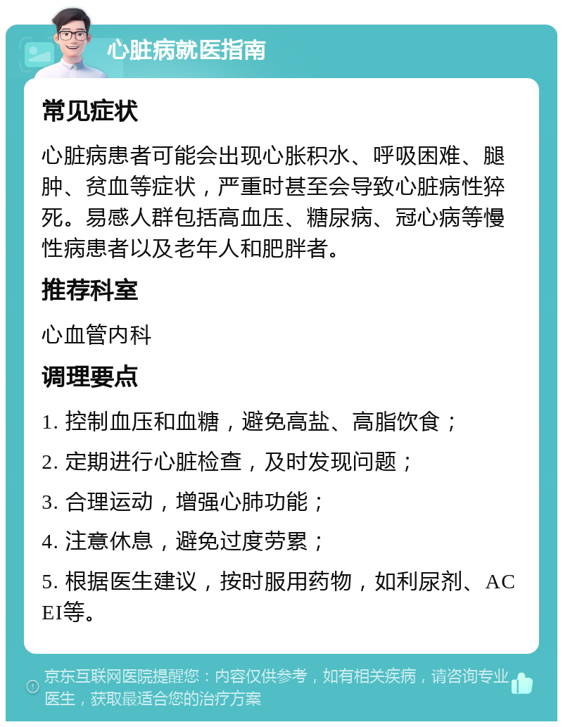 心脏病就医指南 常见症状 心脏病患者可能会出现心胀积水、呼吸困难、腿肿、贫血等症状，严重时甚至会导致心脏病性猝死。易感人群包括高血压、糖尿病、冠心病等慢性病患者以及老年人和肥胖者。 推荐科室 心血管内科 调理要点 1. 控制血压和血糖，避免高盐、高脂饮食； 2. 定期进行心脏检查，及时发现问题； 3. 合理运动，增强心肺功能； 4. 注意休息，避免过度劳累； 5. 根据医生建议，按时服用药物，如利尿剂、ACEI等。