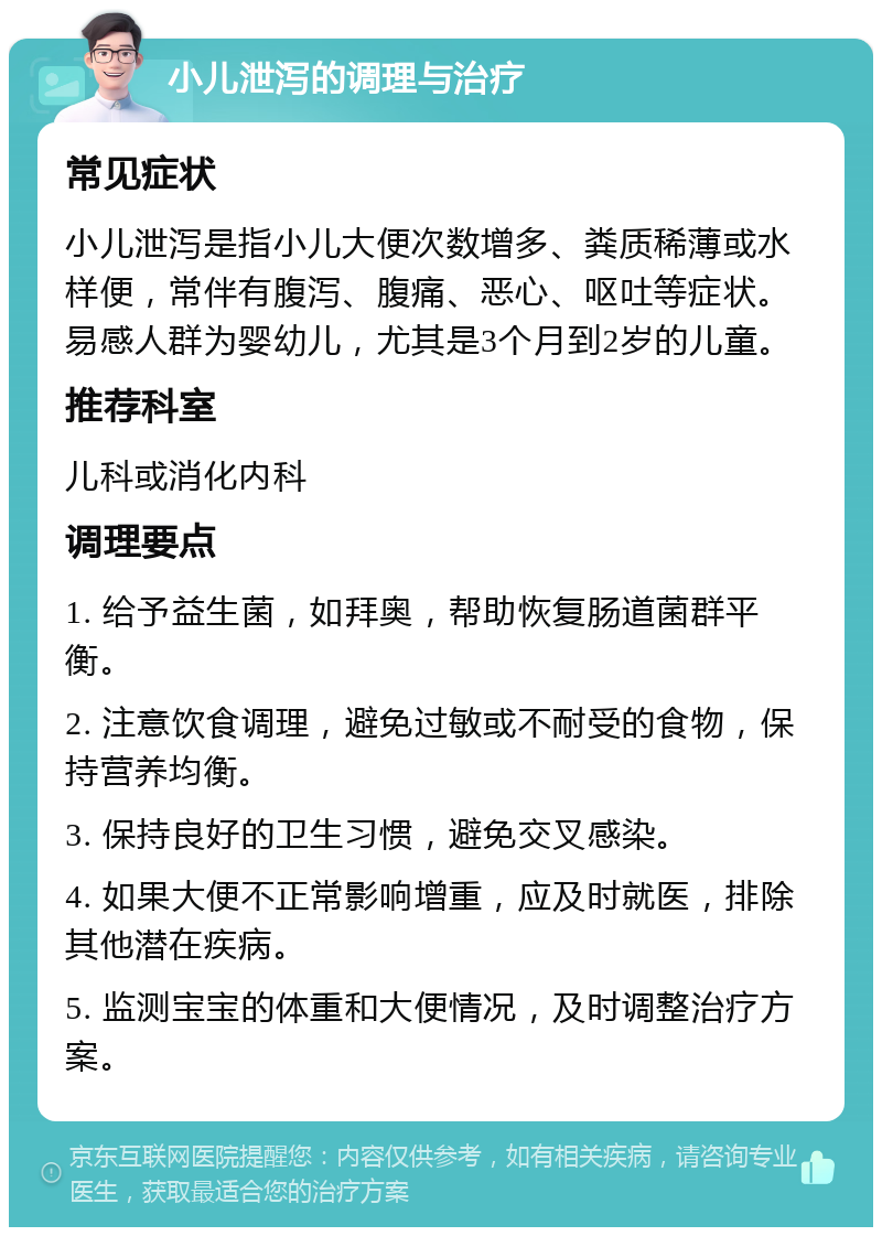 小儿泄泻的调理与治疗 常见症状 小儿泄泻是指小儿大便次数增多、粪质稀薄或水样便，常伴有腹泻、腹痛、恶心、呕吐等症状。易感人群为婴幼儿，尤其是3个月到2岁的儿童。 推荐科室 儿科或消化内科 调理要点 1. 给予益生菌，如拜奥，帮助恢复肠道菌群平衡。 2. 注意饮食调理，避免过敏或不耐受的食物，保持营养均衡。 3. 保持良好的卫生习惯，避免交叉感染。 4. 如果大便不正常影响增重，应及时就医，排除其他潜在疾病。 5. 监测宝宝的体重和大便情况，及时调整治疗方案。