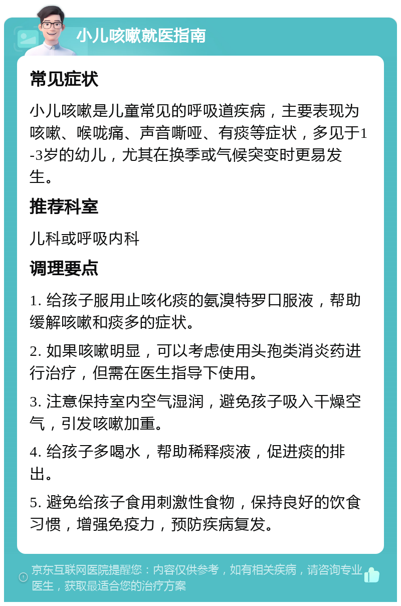 小儿咳嗽就医指南 常见症状 小儿咳嗽是儿童常见的呼吸道疾病，主要表现为咳嗽、喉咙痛、声音嘶哑、有痰等症状，多见于1-3岁的幼儿，尤其在换季或气候突变时更易发生。 推荐科室 儿科或呼吸内科 调理要点 1. 给孩子服用止咳化痰的氨溴特罗口服液，帮助缓解咳嗽和痰多的症状。 2. 如果咳嗽明显，可以考虑使用头孢类消炎药进行治疗，但需在医生指导下使用。 3. 注意保持室内空气湿润，避免孩子吸入干燥空气，引发咳嗽加重。 4. 给孩子多喝水，帮助稀释痰液，促进痰的排出。 5. 避免给孩子食用刺激性食物，保持良好的饮食习惯，增强免疫力，预防疾病复发。