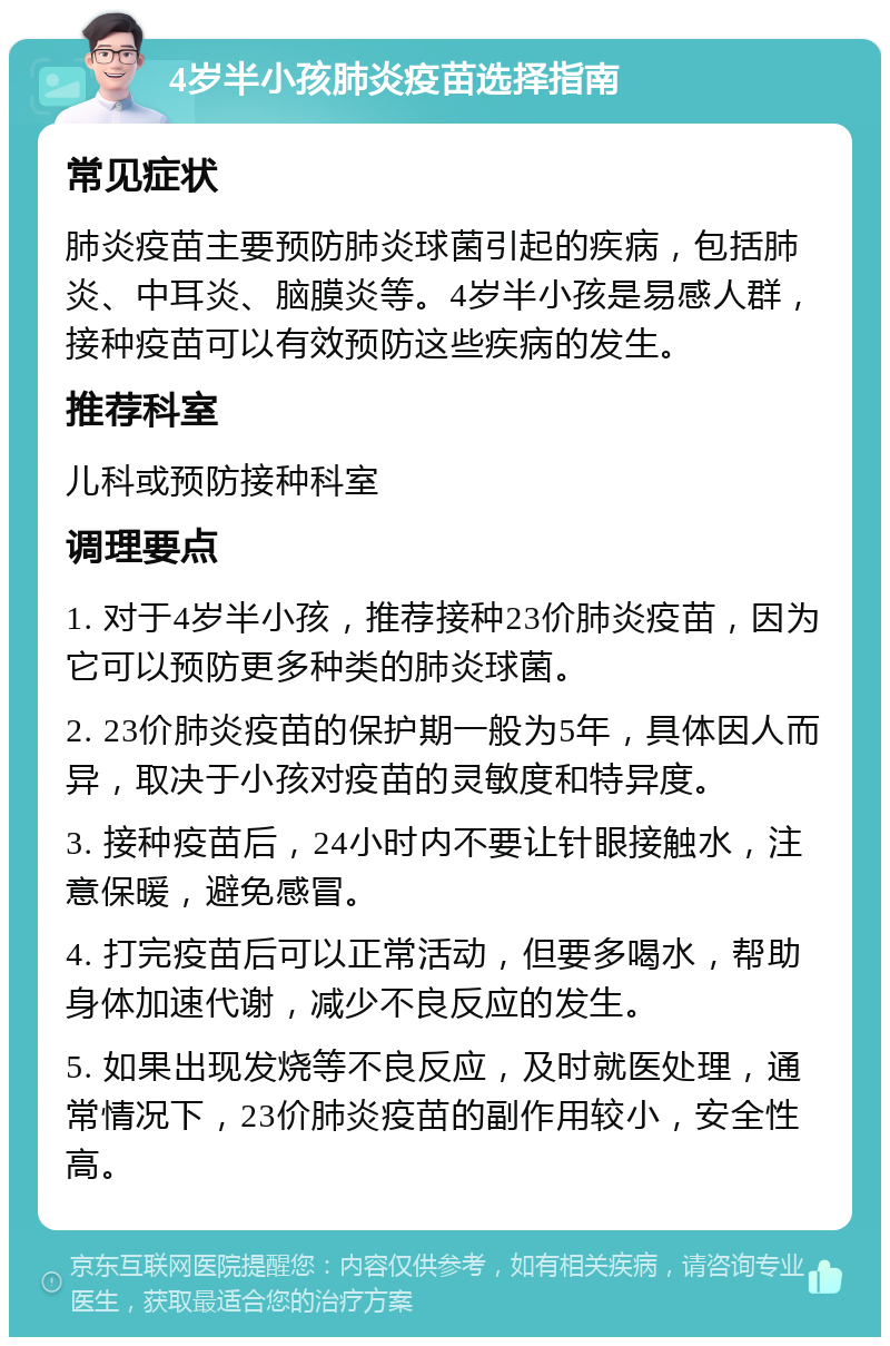 4岁半小孩肺炎疫苗选择指南 常见症状 肺炎疫苗主要预防肺炎球菌引起的疾病，包括肺炎、中耳炎、脑膜炎等。4岁半小孩是易感人群，接种疫苗可以有效预防这些疾病的发生。 推荐科室 儿科或预防接种科室 调理要点 1. 对于4岁半小孩，推荐接种23价肺炎疫苗，因为它可以预防更多种类的肺炎球菌。 2. 23价肺炎疫苗的保护期一般为5年，具体因人而异，取决于小孩对疫苗的灵敏度和特异度。 3. 接种疫苗后，24小时内不要让针眼接触水，注意保暖，避免感冒。 4. 打完疫苗后可以正常活动，但要多喝水，帮助身体加速代谢，减少不良反应的发生。 5. 如果出现发烧等不良反应，及时就医处理，通常情况下，23价肺炎疫苗的副作用较小，安全性高。