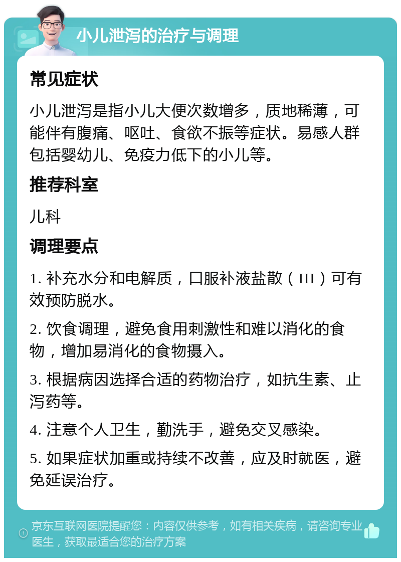 小儿泄泻的治疗与调理 常见症状 小儿泄泻是指小儿大便次数增多，质地稀薄，可能伴有腹痛、呕吐、食欲不振等症状。易感人群包括婴幼儿、免疫力低下的小儿等。 推荐科室 儿科 调理要点 1. 补充水分和电解质，口服补液盐散（III）可有效预防脱水。 2. 饮食调理，避免食用刺激性和难以消化的食物，增加易消化的食物摄入。 3. 根据病因选择合适的药物治疗，如抗生素、止泻药等。 4. 注意个人卫生，勤洗手，避免交叉感染。 5. 如果症状加重或持续不改善，应及时就医，避免延误治疗。