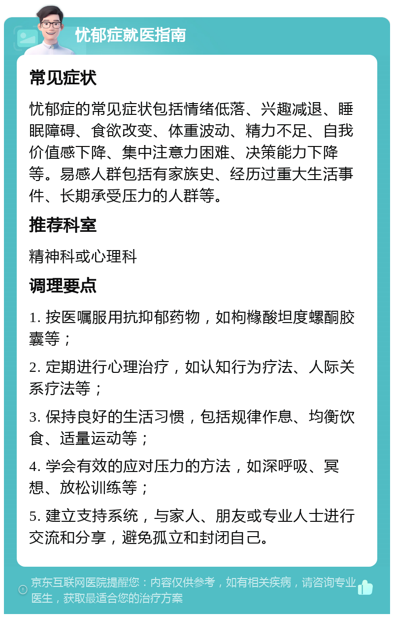 忧郁症就医指南 常见症状 忧郁症的常见症状包括情绪低落、兴趣减退、睡眠障碍、食欲改变、体重波动、精力不足、自我价值感下降、集中注意力困难、决策能力下降等。易感人群包括有家族史、经历过重大生活事件、长期承受压力的人群等。 推荐科室 精神科或心理科 调理要点 1. 按医嘱服用抗抑郁药物，如枸橼酸坦度螺酮胶囊等； 2. 定期进行心理治疗，如认知行为疗法、人际关系疗法等； 3. 保持良好的生活习惯，包括规律作息、均衡饮食、适量运动等； 4. 学会有效的应对压力的方法，如深呼吸、冥想、放松训练等； 5. 建立支持系统，与家人、朋友或专业人士进行交流和分享，避免孤立和封闭自己。