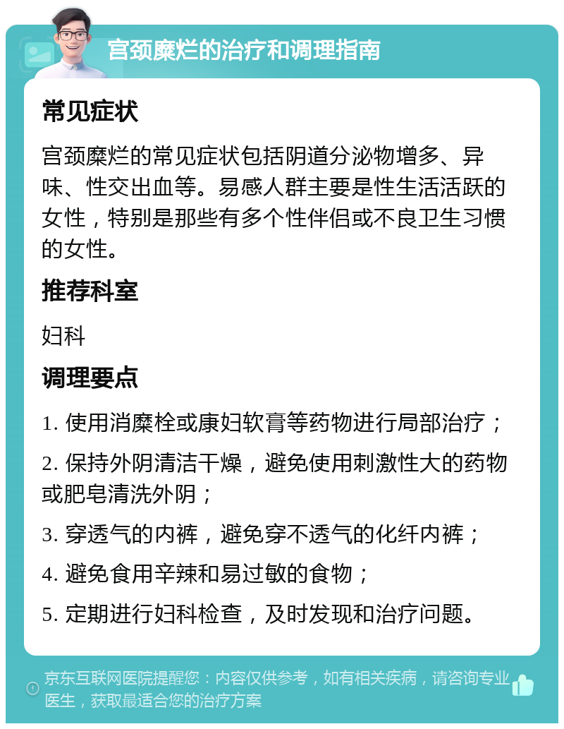 宫颈糜烂的治疗和调理指南 常见症状 宫颈糜烂的常见症状包括阴道分泌物增多、异味、性交出血等。易感人群主要是性生活活跃的女性，特别是那些有多个性伴侣或不良卫生习惯的女性。 推荐科室 妇科 调理要点 1. 使用消糜栓或康妇软膏等药物进行局部治疗； 2. 保持外阴清洁干燥，避免使用刺激性大的药物或肥皂清洗外阴； 3. 穿透气的内裤，避免穿不透气的化纤内裤； 4. 避免食用辛辣和易过敏的食物； 5. 定期进行妇科检查，及时发现和治疗问题。