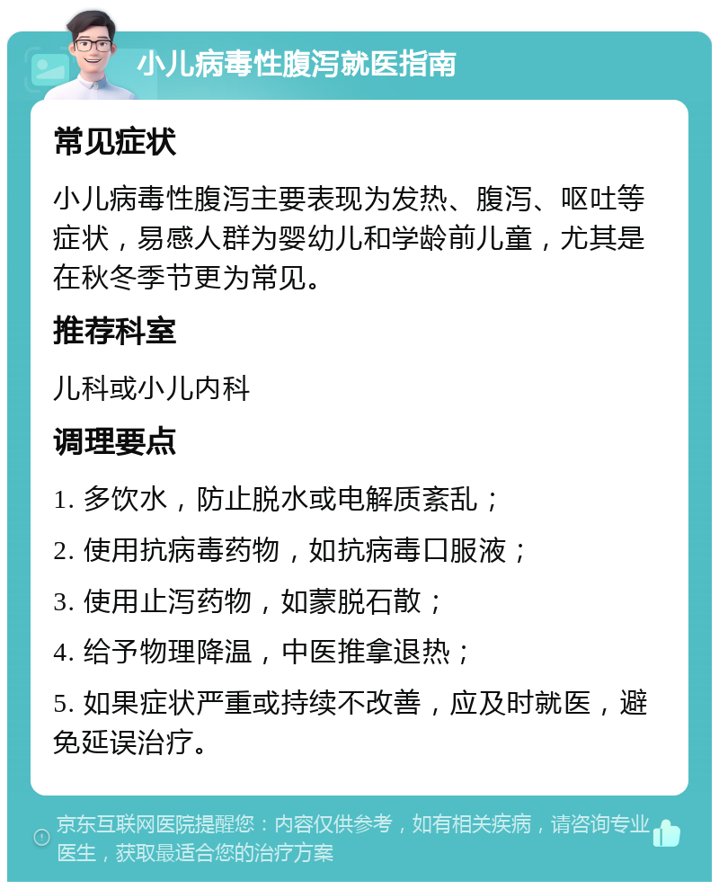 小儿病毒性腹泻就医指南 常见症状 小儿病毒性腹泻主要表现为发热、腹泻、呕吐等症状，易感人群为婴幼儿和学龄前儿童，尤其是在秋冬季节更为常见。 推荐科室 儿科或小儿内科 调理要点 1. 多饮水，防止脱水或电解质紊乱； 2. 使用抗病毒药物，如抗病毒口服液； 3. 使用止泻药物，如蒙脱石散； 4. 给予物理降温，中医推拿退热； 5. 如果症状严重或持续不改善，应及时就医，避免延误治疗。